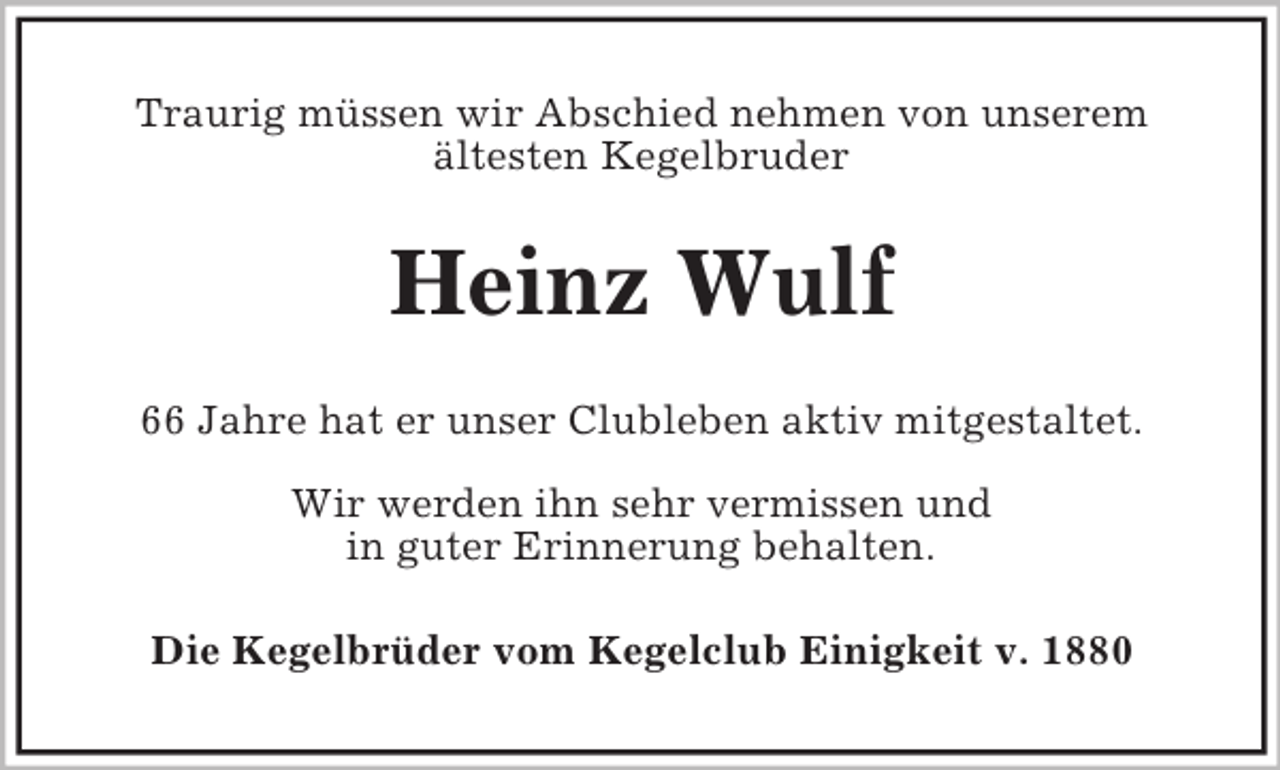 <p>Traurig müssen wir Abschied nehmen von unserem<br />ältesten Kegelbruder</p><p>Heinz Wulf<br />66 Jahre hat er unser Clubleben aktiv mitgestaltet.<br />Wir werden ihn sehr vermissen und<br />in guter Erinnerung behalten.<br />Die Kegelbrüder vom Kegelclub Einigkeit v. 1880</p>
