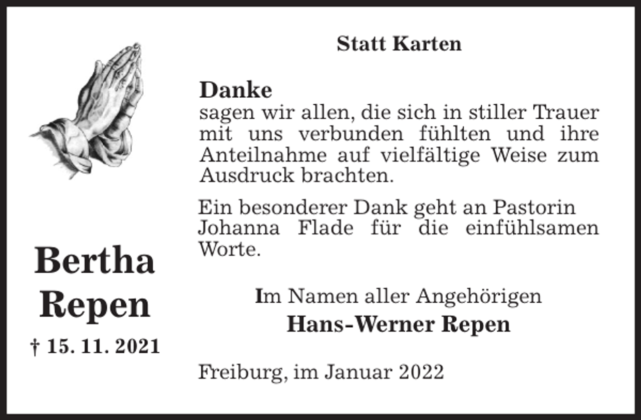 <p>Statt Karten<br />Danke<br />sagen wir allen, die sich in stiller Trauer mit uns verbunden fühlten und ihre<br />Anteilnahme auf vielfältige Weise zum Ausdruck brachten.<br />Ein besonderer Dank geht an Pastorin<br />Johanna Flade für die einfühlsamen Worte.<br />Im Namen aller Angehörigen<br />Hans-Werner Repen<br />Freiburg, im Januar 2022</p>
<p>Bertha<br />Repen<br />† 15. 11. 2021</p>