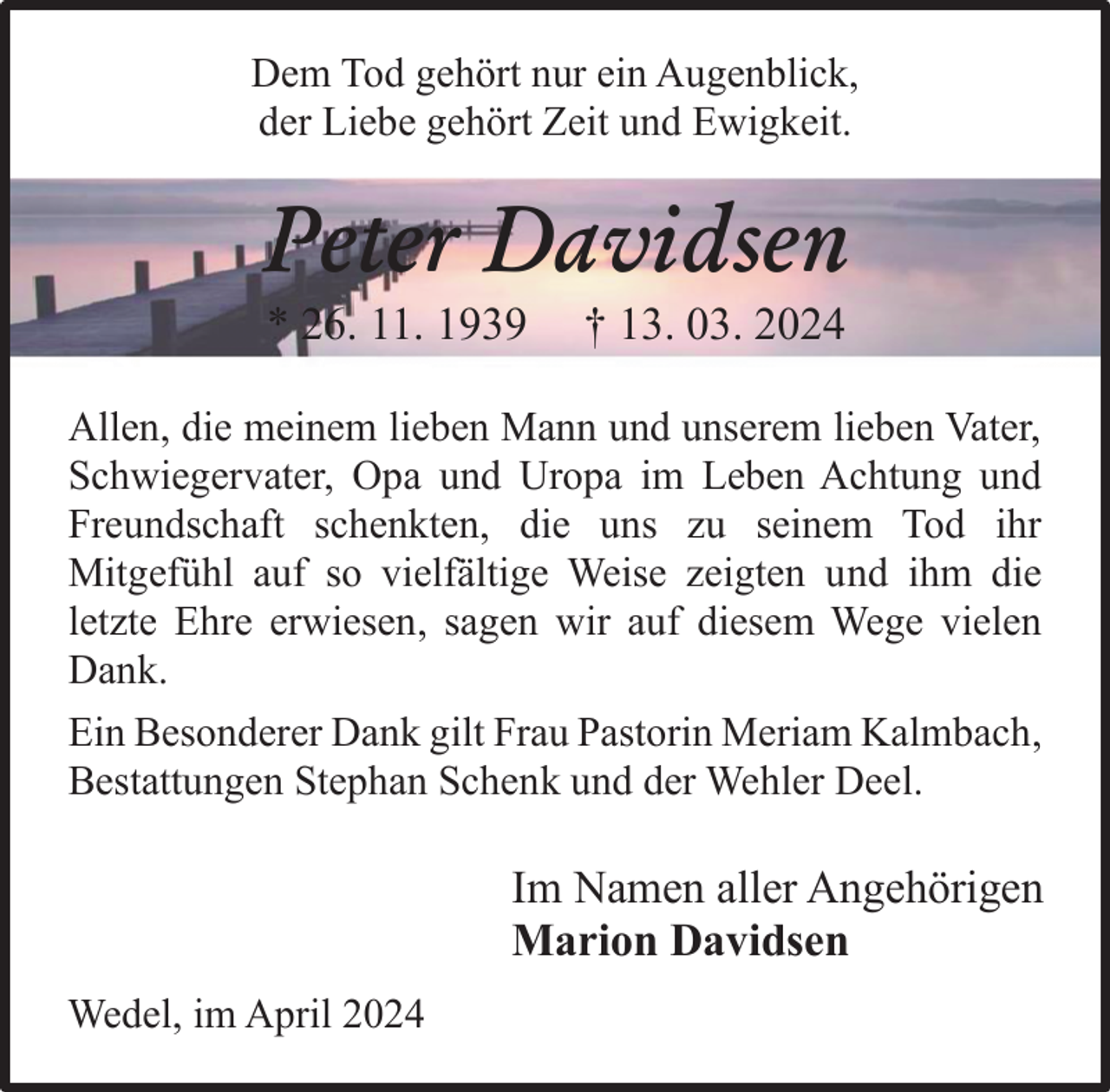 <p>Dem Tod gehört nur ein Augenblick,<br />der Liebe gehört Zeit und Ewigkeit.</p><p>Peter Davidsen<br />* 26. 11. 1939</p><p>† 13. 03. 2024</p><p>Allen, die meinem lieben Mann und unserem lieben Vater,<br />Schwiegervater, Opa und Uropa im Leben Achtung und<br />Freundschaft schenkten, die uns zu seinem Tod ihr<br />Mitgefühl auf so vielfältige Weise zeigten und ihm die<br />letzte Ehre erwiesen, sagen wir auf diesem Wege vielen<br />Dank.<br />Ein Besonderer Dank gilt Frau Pastorin Meriam Kalmbach,<br />Bestattungen Stephan Schenk und der Wehler Deel.</p><p>Im Namen aller Angehörigen<br />Marion Davidsen<br />Wedel, im April 2024</p>