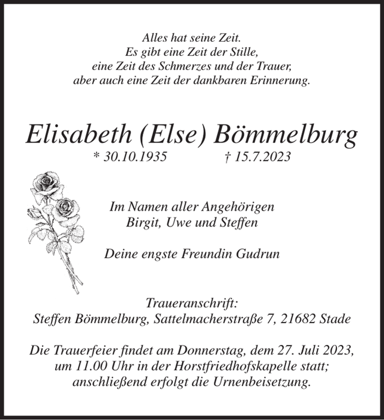 <p>Alles hat seine Zeit.<br />Es gibt eine Zeit der Stille,<br />eine Zeit des Schmerzes und der Trauer,<br />aber auch eine Zeit der dankbaren Erinnerung.<br />Elisabeth (Else) Bömmelburg<br />* 30.10.1935 † 15.7.2023<br />Im Namen aller Angehörigen<br />Birgit, Uwe und Steffen</p><p>Deine engste Freundin Gudrun<br />Traueranschrift:<br />Steffen Bömmelburg, Sattelmacherstraße 7, 21682 Stade</p><p>Die Trauerfeier findet am Donnerstag, dem 27. Juli 2023,<br />um 11.00 Uhr in der Horstfriedhofskapelle statt;<br />anschließend erfolgt die Urnenbeisetzung.</p>
