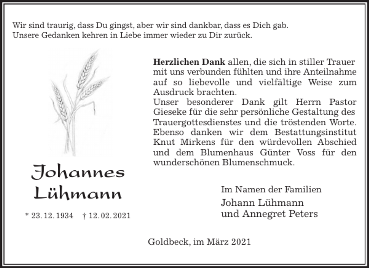<p>Wir sind traurig, dass Du gingst, aber wir sind dankbar, dass es Dich gab.<br />Unsere Gedanken kehren in Liebe immer wieder zu Dir zurück.<br />Herzlichen Dank allen, die sich in stiller Trauer mit uns verbunden fühlten und ihre Anteilnahme<br />auf so liebevolle und vielfältige Weise zum<br />Ausdruck brachten.<br />Unser besonderer Dank gilt Herrn Pastor<br />Gieseke für die sehr persönliche Gestaltung des Trauergottesdienstes und die tröstenden Worte.<br />Ebenso danken wir dem Bestattungsinstitut<br />Knut Mirkens für den würdevollen Abschied<br />und dem Blumenhaus Günter Voss für den<br />wunderschönen Blumenschmuck.<br />Im Namen der Familien<br />Johann Lühmann<br />und Annegret Peters<br />Goldbeck, im März 2021<br />Johannes</p>
<p>Lühmann<br />* 23. 12. 1934 † 12. 02. 2021</p>