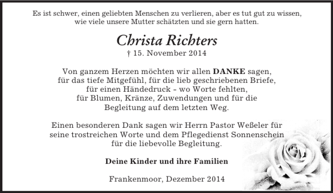 <p>Es ist schwer, einen geliebten Menschen zu verlieren, aber es tut gut zu wissen,<br />wie viele unsere Mutter schätzten und sie gern hatten.<br />Christa Richters<br />† 15. November 2014<br />Von ganzem Herzen möchten wir allen DANKE sagen,<br />für das tiefe Mitgefühl, für die lieb geschriebenen Briefe,<br />für einen Händedruck - wo Worte fehlten,<br />für Blumen, Kränze, Zuwendungen und für die<br />Begleitung auf dem letzten Weg.</p><p>Einen besonderen Dank sagen wir Herrn Pastor Weßeler für<br />seine trostreichen Worte und dem Pflegedienst Sonnenschein<br />für die liebevolle Begleitung.<br />Deine Kinder und ihre Familien<br />Frankenmoor, Dezember 2014</p>