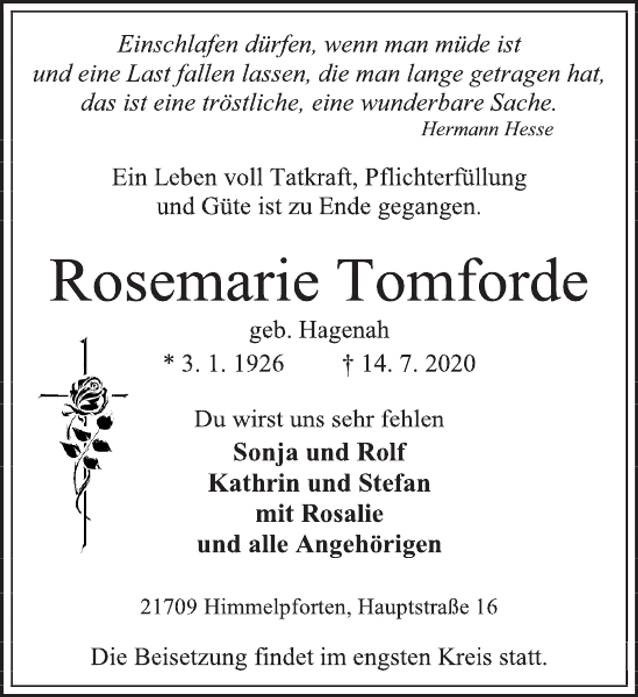 <p>Einschlafen dürfen, wenn man müde ist<br />und eine Last fallen lassen, die man lange getragen hat,<br />das ist eine tröstliche, eine wunderbare Sache.<br />Hermann Hesse<br />Ein Leben voll Tatkraft, Pflichterfüllung<br />und Güte ist zu Ende gegangen.<br />Rosemarie Tomforde<br />geb. Hagenah<br />* 3. 1. 1926 † 14. 7. 2020<br />Du wirst uns sehr fehlen<br />Sonja und Rolf<br />Kathrin und Stefan<br />mit Rosalie<br />und alle Angehörigen<br />21709 Himmelpforten, Hauptstraße 16<br />Die Beisetzung findet im engsten Kreis statt.</p>