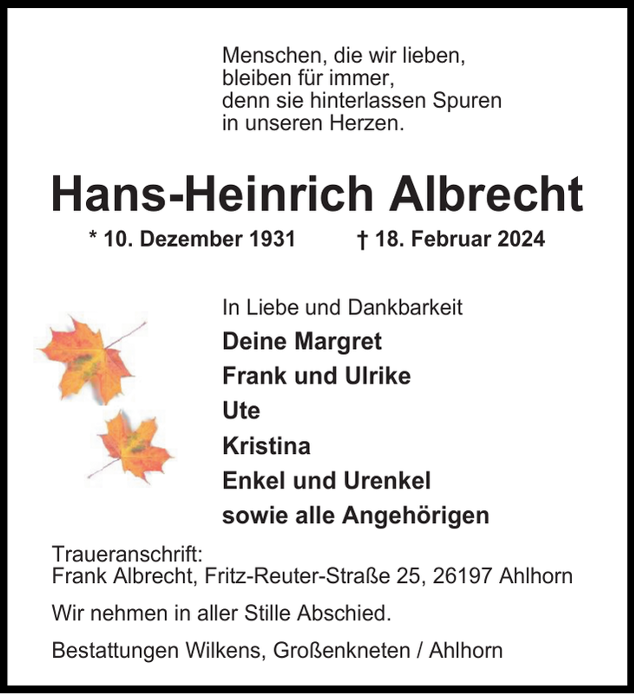 <p>Menschen, die wir lieben,<br />bleiben für immer,<br />denn sie hinterlassen Spuren<br />in unseren Herzen.</p><p>Hans-Heinrich Albrecht<br />* 10. Dezember 1931</p><p>† 18. Februar 2024</p><p>In Liebe und Dankbarkeit</p><p>Deine Margret<br />Frank und Ulrike<br />Ute<br />Kristina<br />Enkel und Urenkel<br />sowie alle Angehörigen<br />Traueranschrift:<br />Frank Albrecht, Fritz-Reuter-Straße 25, 26197 Ahlhorn<br />Wir nehmen in aller Stille Abschied.<br />Bestattungen Wilkens, Großenkneten / Ahlhorn</p>