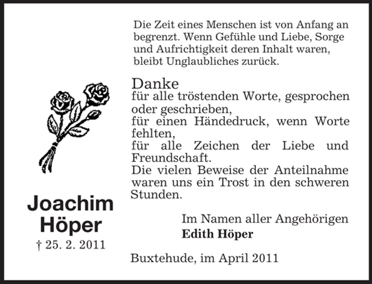<p>Die Zeit eines Menschen ist von Anfang an begrenzt. Wenn Gefühle und Liebe, Sorge und Aufrichtigkeit deren Inhalt waren, bleibt Unglaubliches zurück.</p><p>Joachim Höper<br />† 25. 2. 2011</p><p>für alle tröstenden Worte, gesprochen oder geschrieben, für einen Händedruck, wenn Worte fehlten, für alle Zeichen der Liebe und Freundschaft. Die vielen Beweise der Anteilnahme waren uns ein Trost in den schweren Stunden. Im Namen aller Angehörigen Edith Höper Buxtehude, im April 2011</p><p>Danke</p>