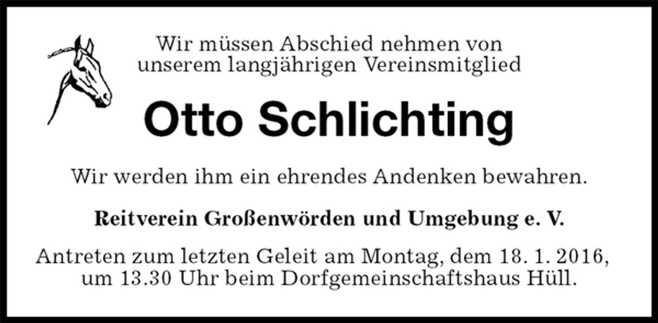 <p>Wir müssen Abschied nehmen von<br />unserem langjährigen Vereinsmitglied<br />Otto Schlichting<br />Wir werden ihm ein ehrendes Andenken bewahren.<br />Reitverein Großenwörden und Umgebung e. V.<br />Antreten zum letzten Geleit am Montag, dem 18. 1. 2016, um 13.30 Uhr beim Dorfgemeinschaftshaus Hüll.</p>