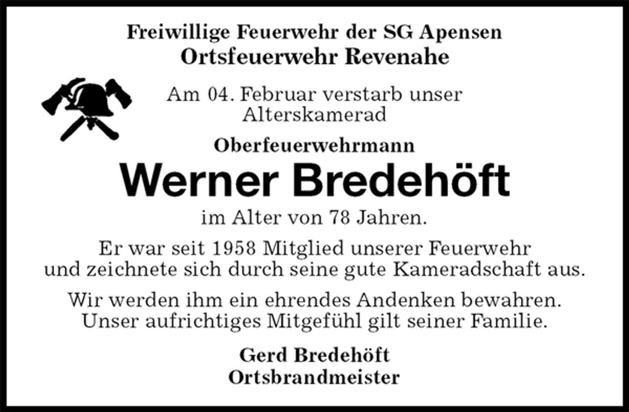 <p>Freiwillige Feuerwehr der SG Apensen<br />Ortsfeuerwehr Revenahe<br />Am 04. Februar verstarb unser<br />Alterskamerad<br />Oberfeuerwehrmann<br />Werner Bredehöft<br />im Alter von 78 Jahren.<br />Er war seit 1958 Mitglied unserer Feuerwehr<br />und zeichnete sich durch seine gute Kameradschaft aus.<br />Wir werden ihm ein ehrendes Andenken bewahren.<br />Unser aufrichtiges Mitgefühl gilt seiner Familie.<br />Gerd Bredehöft<br />Ortsbrandmeister</p>