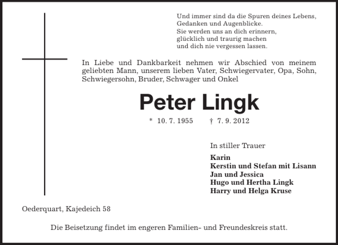 <p>Und immer sind da die Spuren deines Lebens,<br />Gedanken und Augenblicke.<br />Sie werden uns an dich erinnern,<br />glücklich und traurig machen<br />und dich nie vergessen lassen.</p><p>In Liebe und Dankbarkeit nehmen wir Abschied von meinem<br />geliebten Mann, unserem lieben Vater, Schwiegervater, Opa, Sohn,<br />Schwiegersohn, Bruder, Schwager und Onkel</p><p>Peter Lingk<br />* 10. 7. 1955</p><p>† 7. 9. 2012<br />In stiller Trauer<br />Karin<br />Kerstin und Stefan mit Lisann<br />Jan und Jessica<br />Hugo und Hertha Lingk<br />Harry und Helga Kruse</p><p>Oederquart, Kajedeich 58<br />Die Beisetzung findet im engeren Familien- und Freundeskreis statt.</p>