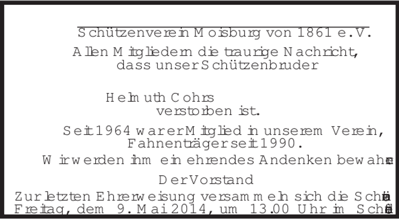 <p>Schützenverein Moisburg von 1861 e. V.<br />Allen Mitgliedern die traurige Nachricht,<br />dass unser Schützenbruder<br />Helmuth Cohrs<br />verstorben ist.<br />Seit 1964 war er Mitglied in unserem Verein,<br />Fahnenträger seit 1990.<br />Wir werden ihm ein ehrendes Andenken bewahren.<br />Der Vorstand<br />Zur letzten Ehrerweisung versammeln sich die Schützen am<br />Freitag, dem 9. Mai 2014, um 13.00 Uhr im Schießstand.</p>