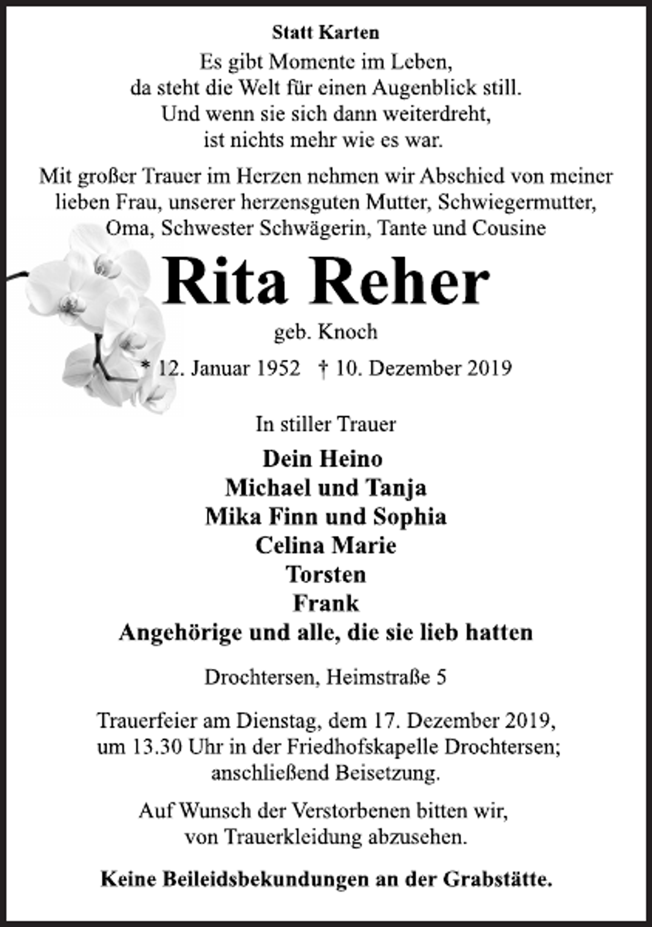 <p>Statt Karten<br />Es gibt Momente im Leben,<br />da steht die Welt für einen Augenblick still.<br />Und wenn sie sich dann weiterdreht,<br />ist nichts mehr wie es war.<br />Mit großer Trauer im Herzen nehmen wir Abschied von meiner<br />lieben Frau, unserer herzensguten Mutter, Schwiegermutter,<br />Oma, Schwester Schwägerin, Tante und Cousine<br />Rita Reher<br />geb. Knoch<br />* 12. Januar 1952 † 10. Dezember 2019<br />In stiller Trauer<br />Dein Heino<br />Michael und Tanja<br />Mika Finn und Sophia<br />Celina Marie<br />Torsten<br />Frank<br />Angehörige und alle, die sie lieb hatten<br />Drochtersen, Heimstraße 5<br />Trauerfeier am Dienstag, dem 17. Dezember 2019,<br />um 13.30 Uhr in der Friedhofskapelle Drochtersen;<br />anschließend Beisetzung.<br />Auf Wunsch der Verstorbenen bitten wir,<br />von Trauerkleidung abzusehen.<br />Keine Beileidsbekundungen an der Grabstätte.</p>