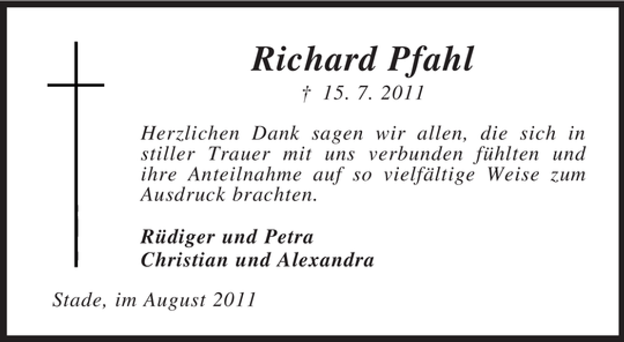 <p>Richard Pfahl<br />† 15. 7. 2011<br />Herzlichen Dank sagen wir allen, die sich in stiller Trauer mit uns verbunden fühlten und<br />ihre Anteilnahme auf so vielfältige Weise zum Ausdruck brachten.<br />Rüdiger und Petra<br />Christian und Alexandra<br />Stade, im August 2011</p>