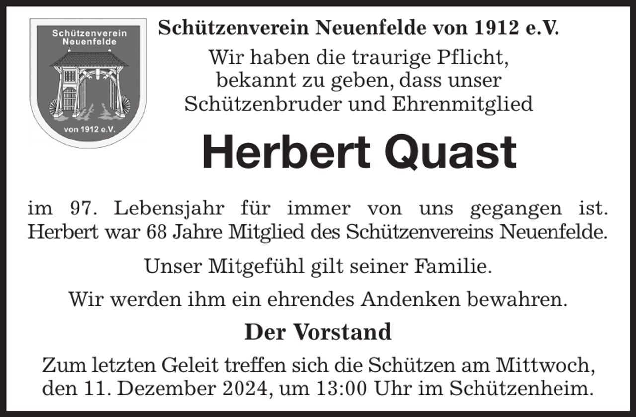 <p>Schützenverein Neuenfelde von 1912 e.V.<br />Wir haben die traurige Pflicht,<br />bekannt zu geben, dass unser<br />Schützenbruder und Ehrenmitglied<br />Herbert Quast</p><p>im 97. Lebensjahr für immer von uns gegangen ist.<br />Herbert war 68 Jahre Mitglied des Schützenvereins Neuenfelde.<br />Unser Mitgefühl gilt seiner Familie.<br />Wir werden ihm ein ehrendes Andenken bewahren.<br />Der Vorstand<br />Zum letzten Geleit treffen sich die Schützen am Mittwoch, den 11. Dezember 2024, um 13:00 Uhr im Schützenheim.</p>