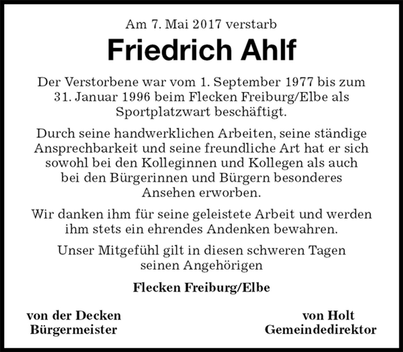 <p>Am 7. Mai 2017 verstarb<br />Friedrich Ahlf<br />Der Verstorbene war vom 1. September 1977 bis zum<br />31. Januar 1996 beim Flecken Freiburg/Elbe als<br />Sportplatzwart beschäftigt.<br />Durch seine handwerklichen Arbeiten, seine ständige Ansprechbarkeit und seine freundliche Art hat er sich sowohl bei den Kolleginnen und Kollegen als auch<br />bei den Bürgerinnen und Bürgern besonderes<br />Ansehen erworben.<br />Wir danken ihm für seine geleistete Arbeit und werden ihm stets ein ehrendes Andenken bewahren.<br />Unser Mitgefühl gilt in diesen schweren Tagen<br />seinen Angehörigen<br />Flecken Freiburg/Elbe</p><p>von der Decken von Holt<br />Bürgermeister Gemeindedirektor</p>