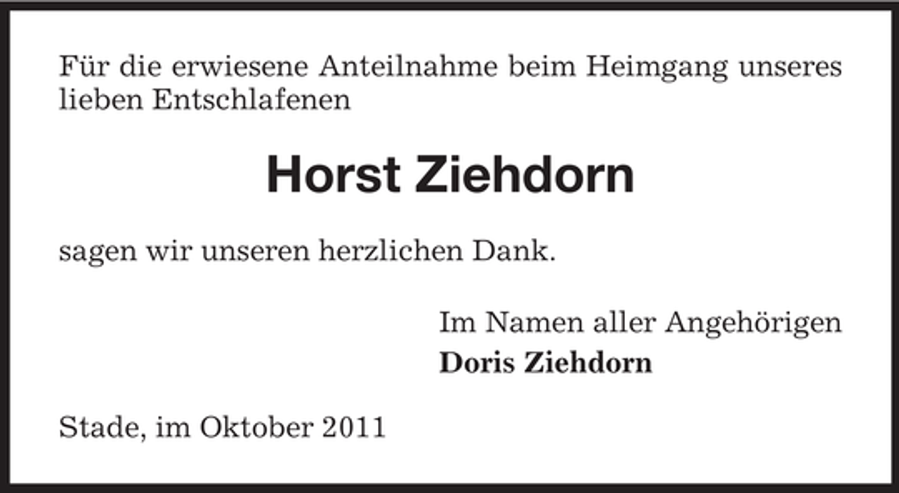 <p>Für die erwiesene Anteilnahme beim Heimgang unseres<br />lieben Entschlafenen</p><p>Horst Ziehdorn<br />sagen wir unseren herzlichen Dank.<br />Im Namen aller Angehörigen<br />Doris Ziehdorn<br />Stade, im Oktober 2011</p>
