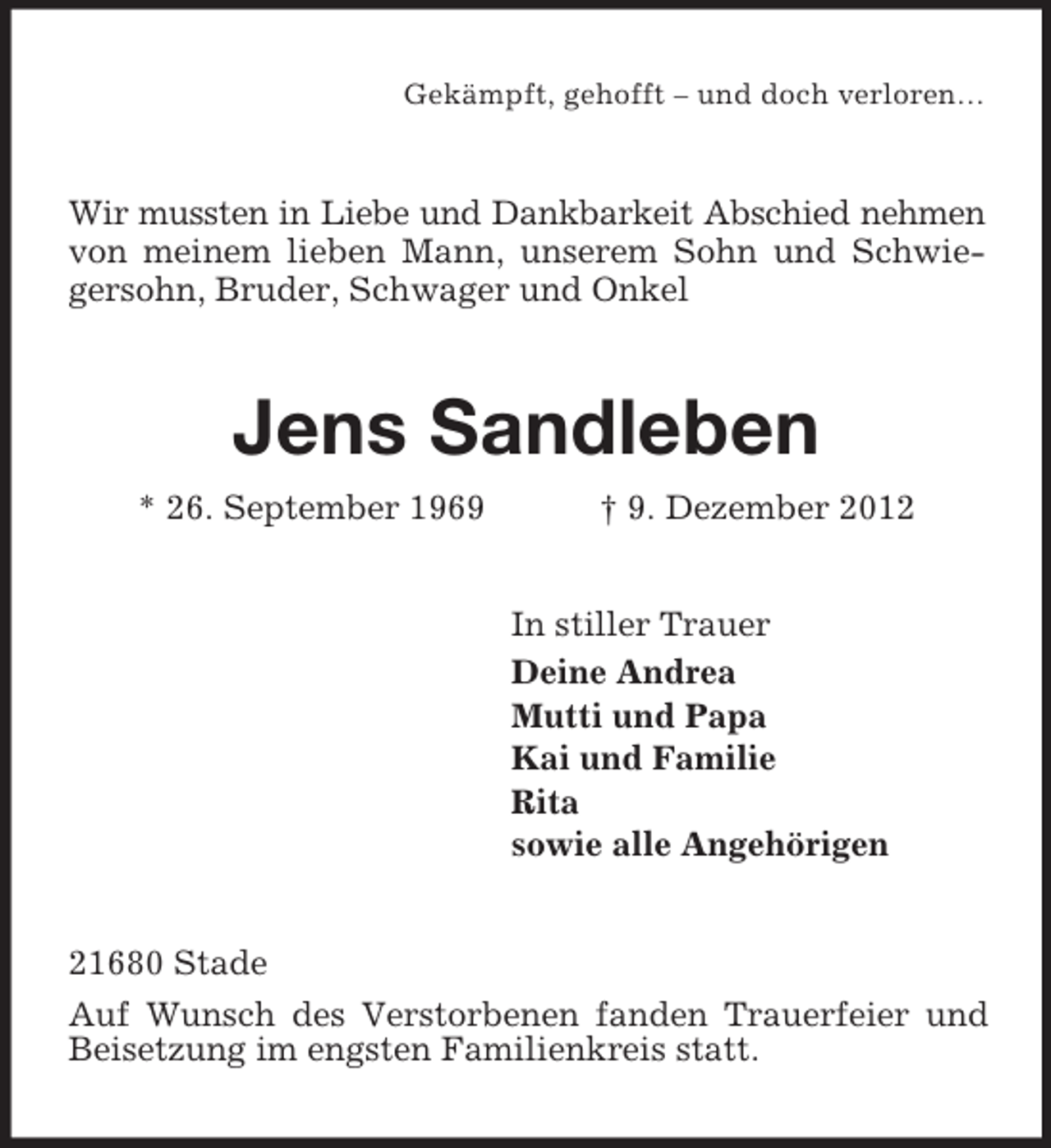 <p>Gekämpft, gehofft – und doch verloren…</p><p>Wir mussten in Liebe und Dankbarkeit Abschied nehmen<br />von meinem lieben Mann, unserem Sohn und Schwiegersohn, Bruder, Schwager und Onkel</p><p>Jens Sandleben<br />* 26. September 1969</p><p>† 9. Dezember 2012<br />In stiller Trauer<br />Deine Andrea<br />Mutti und Papa<br />Kai und Familie<br />Rita<br />sowie alle Angehörigen</p><p>21680 Stade<br />Auf Wunsch des Verstorbenen fanden Trauerfeier und<br />Beisetzung im engsten Familienkreis statt.</p>
