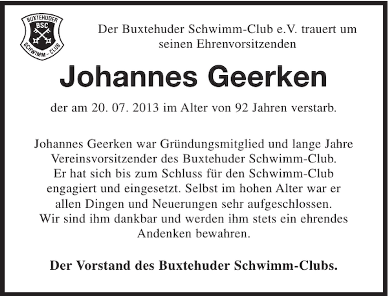 <p>Der Buxtehuder Schwimm-Club e.V. trauert um<br />seinen Ehrenvorsitzenden</p><p>Johannes Geerken<br />der am 20. 07. 2013 im Alter von 92 Jahren verstarb.<br />Johannes Geerken war Gründungsmitglied und lange Jahre<br />Vereinsvorsitzender des Buxtehuder Schwimm-Club.<br />Er hat sich bis zum Schluss für den Schwimm-Club<br />engagiert und eingesetzt. Selbst im hohen Alter war er<br />allen Dingen und Neuerungen sehr aufgeschlossen.<br />Wir sind ihm dankbar und werden ihm stets ein ehrendes<br />Andenken bewahren.</p><p>Der Vorstand des Buxtehuder Schwimm-Clubs.</p>