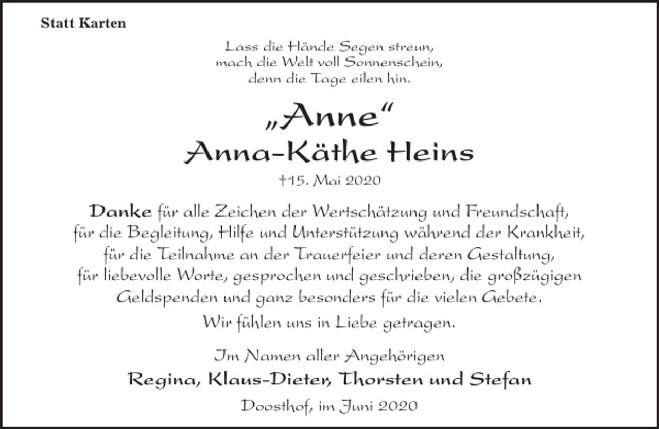 <p>Statt Karten<br />Lass die Hände Segen streun,<br />mach die Welt voll Sonnenschein,<br />denn die Tage eilen hin.<br />„Anne“<br />Anna-Käthe Heins<br />†15. Mai 2020<br />Danke für alle Zeichen der Wertschätzung und Freundschaft,<br />für die Begleitung, Hilfe und Unterstützung während der Krankheit,<br />für die Teilnahme an der Trauerfeier und deren Gestaltung,<br />für liebevolle Worte, gesprochen und geschrieben, die großzügigen<br />Geldspenden und ganz besonders für die vielen Gebete.<br />Wir fühlen uns in Liebe getragen.<br />Im Namen aller Angehörigen<br />Regina, Klaus-Dieter, Thorsten und Stefan<br />Doosthof, im Juni 2020</p>