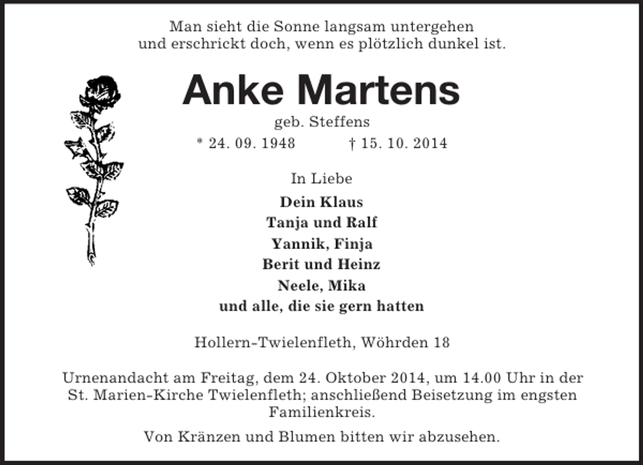 <p>Man sieht die Sonne langsam untergehen<br />und erschrickt doch, wenn es plötzlich dunkel ist.<br />Anke Martens<br />geb. Steffens<br />* 24. 09. 1948 † 15. 10. 2014<br />In Liebe<br />Dein Klaus<br />Tanja und Ralf<br />Yannik, Finja<br />Berit und Heinz<br />Neele, Mika<br />und alle, die sie gern hatten<br />Hollern-Twielenfleth, Wöhrden 18</p><p>Urnenandacht am Freitag, dem 24. Oktober 2014, um 14.00 Uhr in der<br />St. Marien-Kirche Twielenfleth; anschließend Beisetzung im engsten<br />Familienkreis.<br />Von Kränzen und Blumen bitten wir abzusehen.</p>