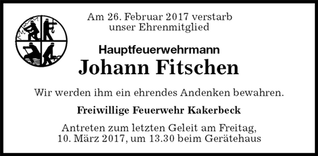<p>Am 26. Februar 2017 verstarb<br />unser Ehrenmitglied<br />Hauptfeuerwehrmann<br />Johann Fitschen<br />Wir werden ihm ein ehrendes Andenken bewahren.<br />Freiwillige Feuerwehr Kakerbeck<br />Antreten zum letzten Geleit am Freitag,<br />10. März 2017, um 13.30 beim Gerätehaus</p>