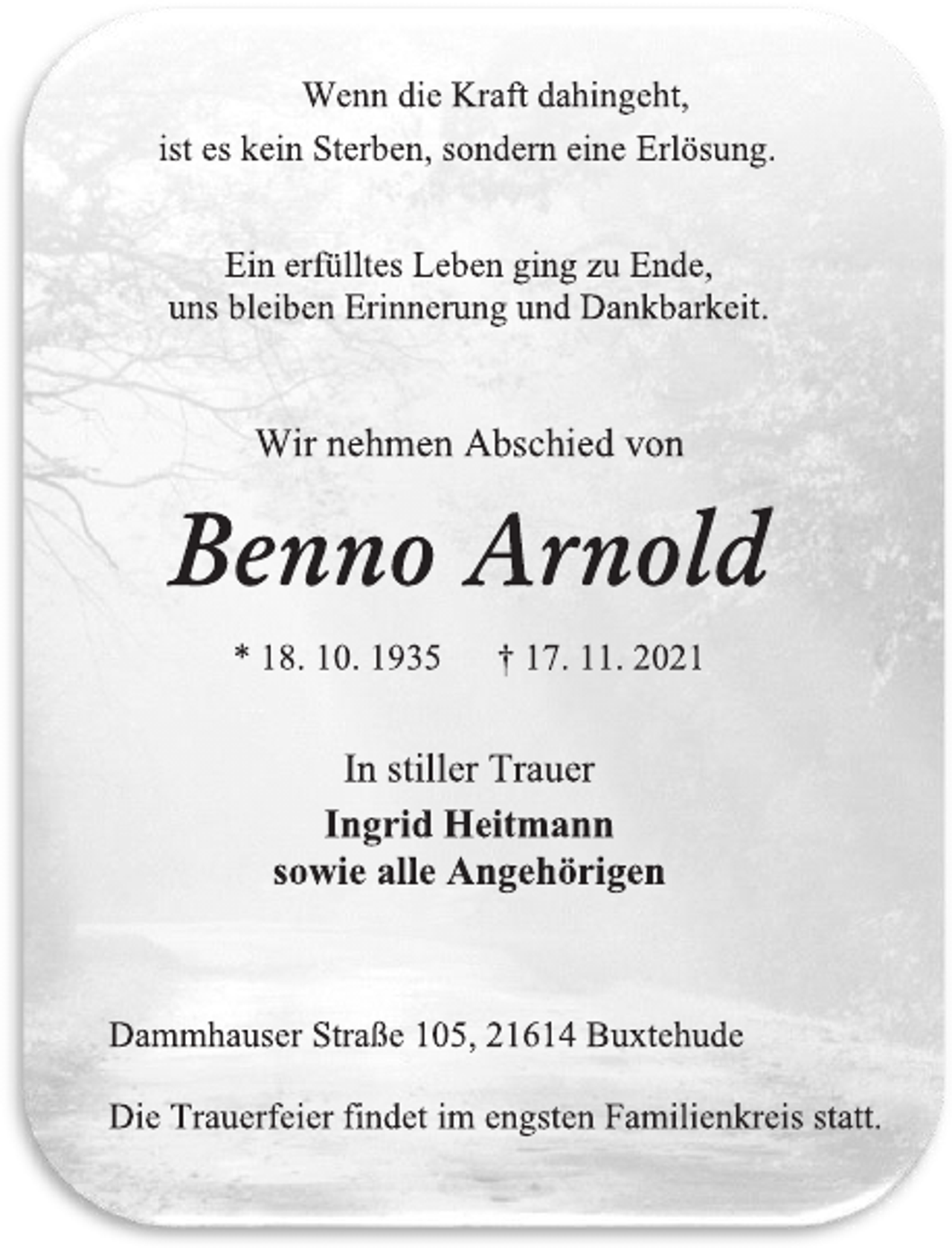 <p>Wenn die Kraft dahingeht,<br />ist es kein Sterben, sondern eine Erlösung.<br />Ein erfülltes Leben ging zu Ende,<br />uns bleiben Erinnerung und Dankbarkeit.<br />Wir nehmen Abschied von<br />Benno Arnold<br />* 18. 10. 1935 † 17. 11. 2021<br />In Stiller Trauer<br />Ingrid Heitmann<br />sowie alle Angehörigen<br />Dammhauser Straße 105, 21614 Buxtehude<br />Die Trauerfeier findet im engsten Familienkreis statt.</p>