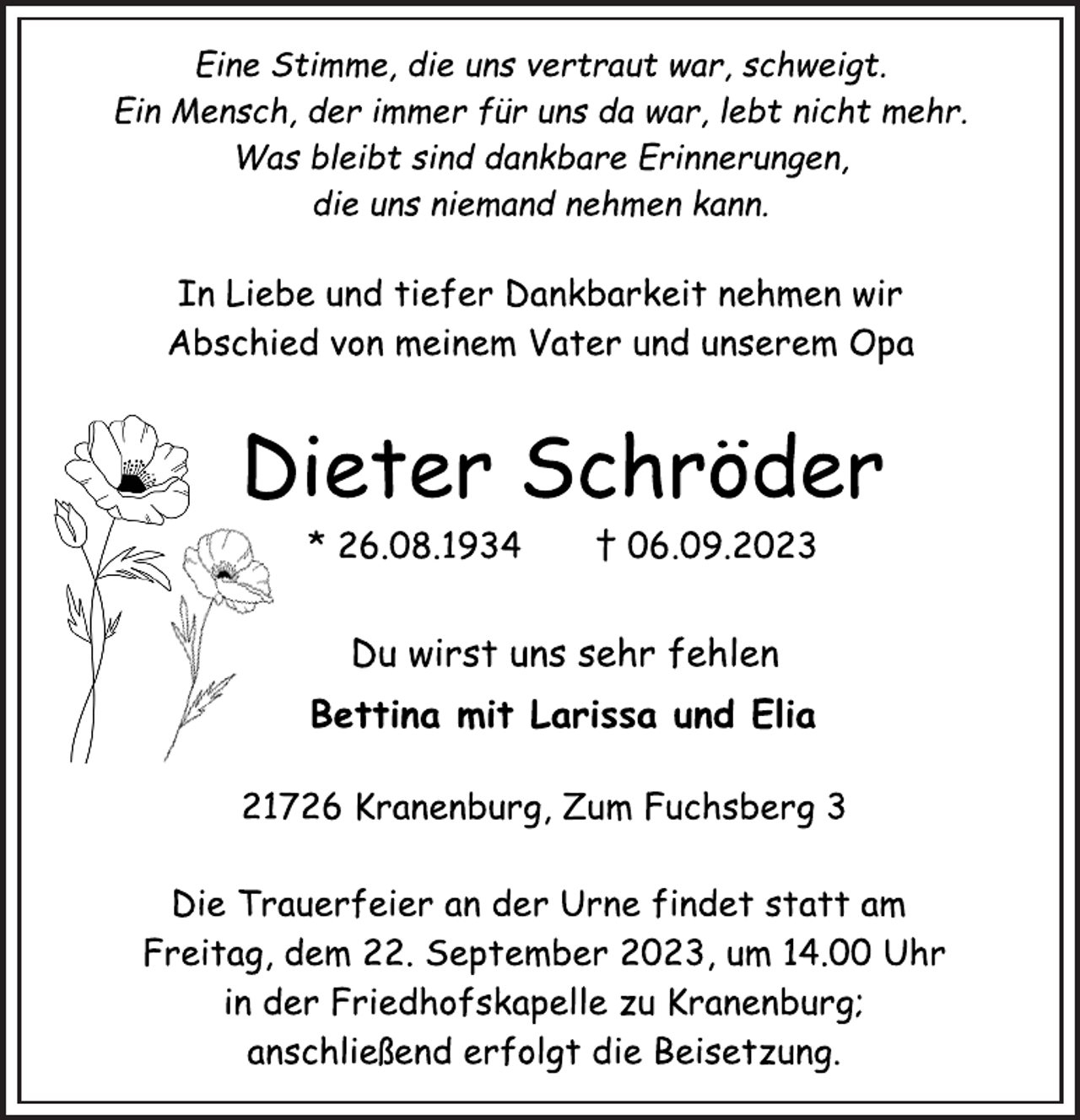 <p>Eine Stimme, die uns vertraut war, schweigt.<br />Ein Mensch, der immer für uns da war, lebt nicht mehr.<br />Was bleibt sind dankbare Erinnerungen,<br />die uns niemand nehmen kann.<br />In Liebe und tiefer Dankbarkeit nehmen wir<br />Abschied von meinem Vater und unserem Opa<br />Dieter Schröder<br />* 26.08.1934 † 06.09.2023<br />Du wirst uns sehr fehlen<br />Bettina mit Larissa und Elia<br />21726 Kranenburg, Zum Fuchsberg 3<br />Die Trauerfeier an der Urne findet statt am<br />Freitag, dem 22. September 2023, um 14.00 Uhr<br />in der Friedhofskapelle zu Kranenburg;<br />anschließend erfolgt die Beisetzung.</p>