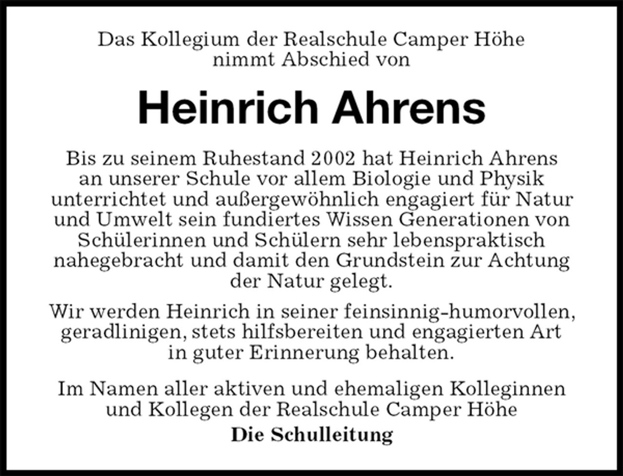 <p>Das Kollegium der Realschule Camper Höhe<br />nimmt Abschied von<br />Heinrich Ahrens<br />Im Namen aller aktiven und ehemaligen Kolleginnen und Kollegen der Realschule Camper Höhe<br />Die Schulleitung<br />Bis zu seinem Ruhestand 2002 hat Heinrich Ahrens<br />an unserer Schule vor allem Biologie und Physik<br />unterrichtet und außergewöhnlich engagiert für Natur und Umwelt sein fundiertes Wissen Generationen von Schülerinnen und Schülern sehr lebenspraktisch<br />nahegebracht und damit den Grundstein zur Achtung der Natur gelegt.<br />Wir werden Heinrich in seiner feinsinnig-humorvollen, geradlinigen, stets hilfsbereiten und engagierten Art<br />in guter Erinnerung behalten.</p>