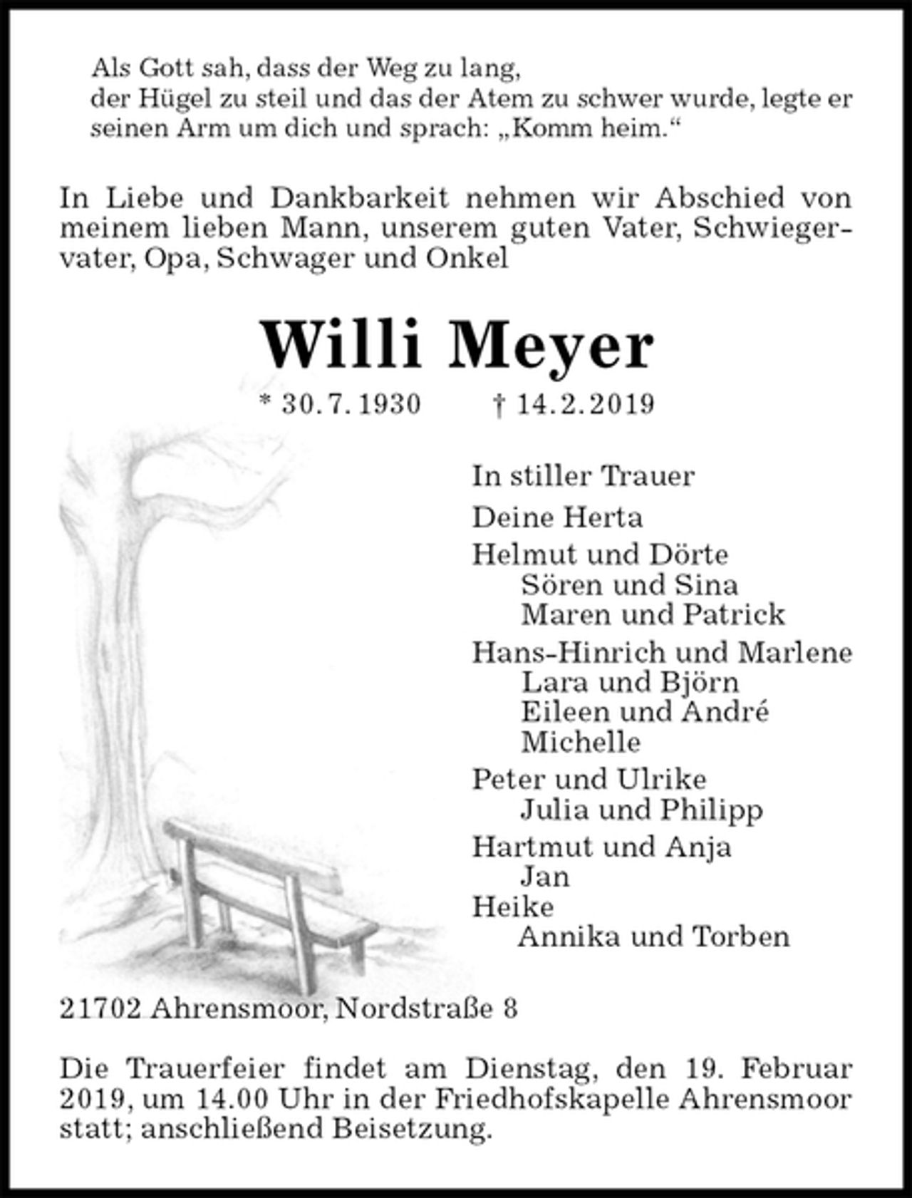 <p>Als Gott sah, dass der Weg zu lang,<br />der Hügel zu steil und das der Atem zu schwer wurde, legte er<br />seinen Arm um dich und sprach: „Komm heim.“<br />In Liebe und Dankbarkeit nehmen wir Abschied von meinem lieben Mann, unserem guten Vater, Schwiegervater, Opa, Schwager und Onkel<br />Willi Meyer<br />* 30. 7. 1930 † 14. 2. 2019<br />In stiller Trauer<br />Deine Herta<br />Helmut und Dörte<br />Sören und Sina<br />Maren und Patrick<br />Hans-Hinrich und Marlene<br />Lara und Björn<br />Eileen und André<br />Michelle<br />Peter und Ulrike<br />Julia und Philipp<br />Hartmut und Anja<br />Jan<br />Heike<br />Annika und Torben<br />21702 Ahrensmoor, Nordstraße 8</p><p>Die Trauerfeier findet am Dienstag, den 19. Februar 2019, um 14.00 Uhr in der Friedhofskapelle Ahrensmoor statt; anschließend Beisetzung.</p>