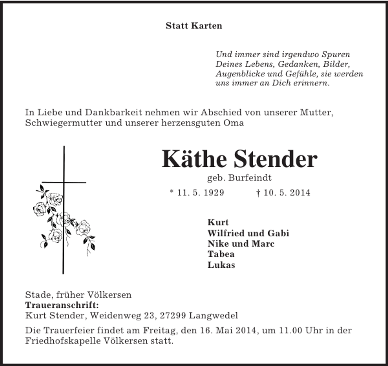 <p>Statt Karten<br />Und immer sind irgendwo Spuren<br />Deines Lebens, Gedanken, Bilder,<br />Augenblicke und Gefühle, sie werden<br />uns immer an Dich erinnern.<br />In Liebe und Dankbarkeit nehmen wir Abschied von unserer Mutter, Schwiegermutter und unserer herzensguten Oma<br />Käthe Stender<br />geb. Burfeindt<br />* 11. 5. 1929 † 10. 5. 2014<br />Kurt<br />Wilfried und Gabi<br />Nike und Marc<br />Tabea<br />Lukas<br />Stade, früher Völkersen<br />Traueranschrift:<br />Kurt Stender, Weidenweg 23, 27299 Langwedel<br />Die Trauerfeier findet am Freitag, den 16. Mai 2014, um 11.00 Uhr in der Friedhofskapelle Völkersen statt.</p>