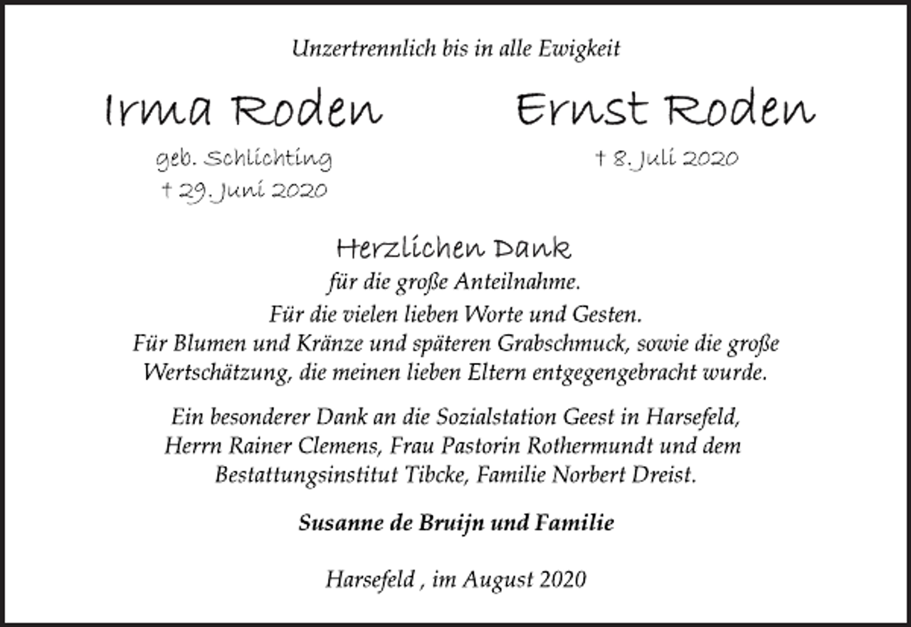 <p>Unzertrennlich bis in alle Ewigkeit<br />Irma Roden Ernst Roden<br />geb. Schlichting † 8. Juli 2020<br />† 29. Juni 2020<br />Herzlichen Dank<br />für die große Anteilnahme.<br />Für die vielen lieben Worte und Gesten. Für Blumen und Kränze und späteren Grabschmuck, sowie die große Wertschätzung, die meinen lieben Eltern entgegengebracht wurde.<br />Ein besonderer Dank an die Sozialstation Geest in Harsefeld, Herrn Rainer Clemens, Frau Pastorin Rothermundt und dem Bestattungsinstitut Tibcke, Familie Norbert Dreist.<br />Susanne de Bruijn und Familie<br />Harsefeld , im August 2020</p>