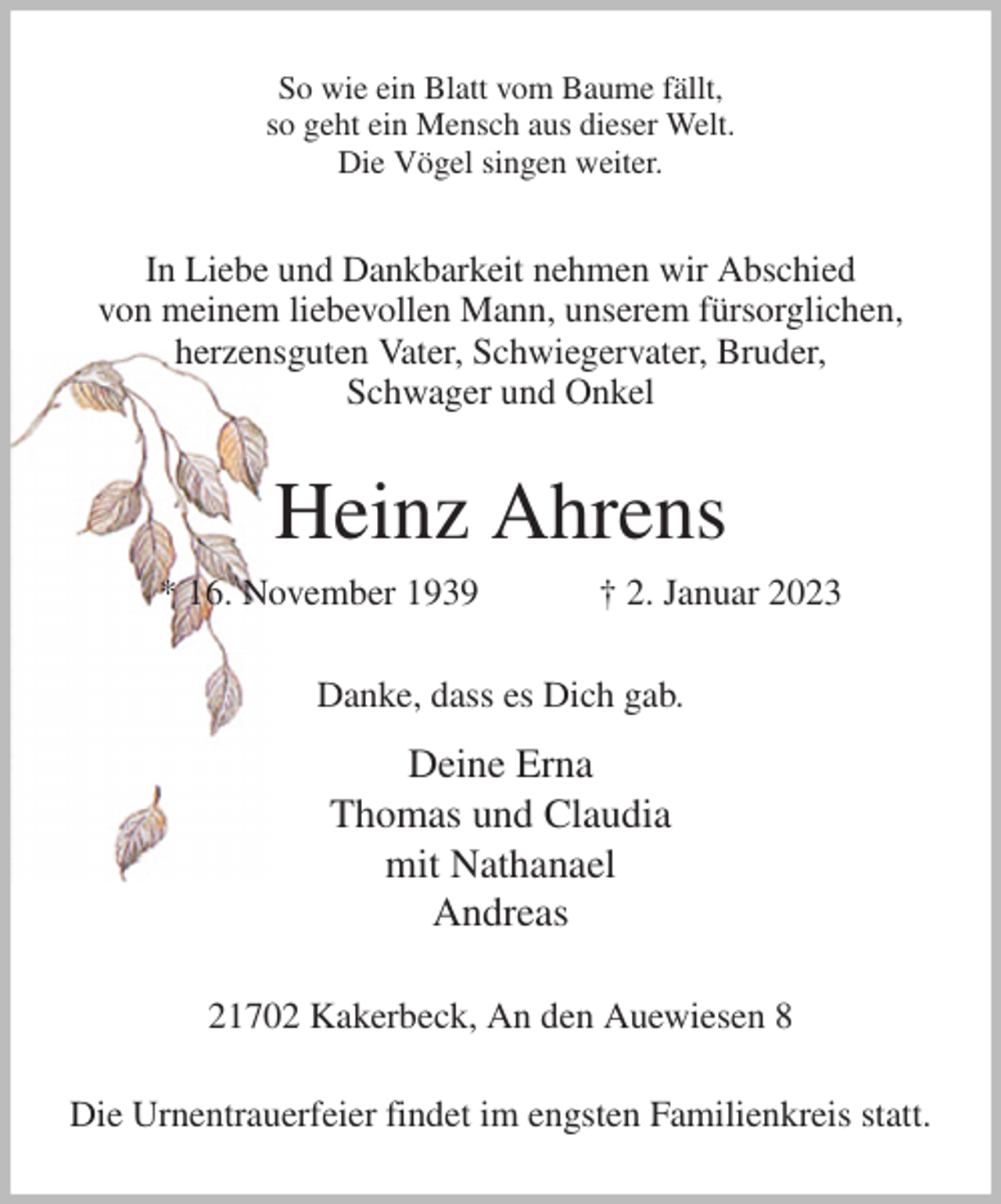 <p>So wie ein Blatt vom Baume fällt,<br />so geht ein Mensch aus dieser Welt.<br />Die Vögel singen weiter.<br />In Liebe und Dankbarkeit nehmen wir Abschied<br />von meinem liebevollen Mann, unserem fürsorglichen,<br />herzensguten Vater, Schwiegervater, Bruder,<br />Schwager und Onkel<br />Heinz Ahrens<br />* 16. November 1939 † 2. Januar 2023<br />Danke, dass es Dich gab.<br />Deine Erna<br />Thomas und Claudia<br />mit Nathanael<br />Andreas<br />21702 Kakerbeck, An den Auewiesen 8</p><p>Die Urnentrauerfeier findet im engsten Familienkreis statt.</p>