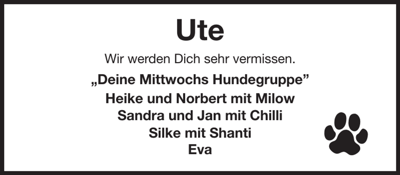 <p>Ute<br />Wir werden Dich sehr vermissen.<br />„Deine Mittwochs Hundegruppe”<br />Heike und Norbert mit Milow<br />Sandra und Jan mit Chilli<br />Silke mit Shanti<br />Eva</p>