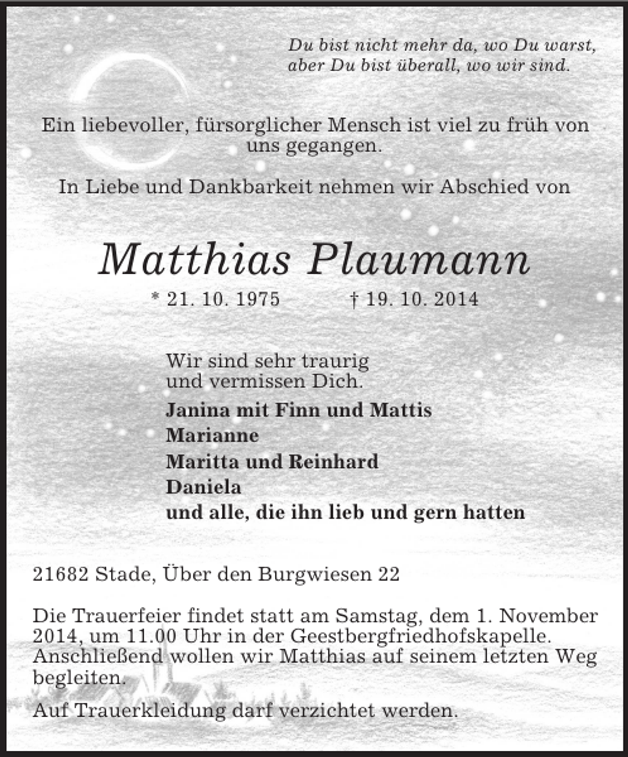 <p>Du bist nicht mehr da, wo Du warst,<br />aber Du bist überall, wo wir sind.<br />Ein liebevoller, fürsorglicher Mensch ist viel zu früh von uns gegangen.</p><p>In Liebe und Dankbarkeit nehmen wir Abschied von<br />Matthias Plaumann<br />* 21. 10. 1975 † 19. 10. 2014<br />Wir sind sehr traurig<br />und vermissen Dich.<br />Janina mit Finn und Mattis<br />Marianne<br />Maritta und Reinhard<br />Daniela<br />und alle, die ihn lieb und gern hatten<br />21682 Stade, Über den Burgwiesen 22</p><p>Die Trauerfeier findet statt am Samstag, dem 1. November<br />2014, um 11.00 Uhr in der Geestbergfriedhofskapelle.<br />Anschließend wollen wir Matthias auf seinem letzten Weg begleiten.<br />Auf Trauerkleidung darf verzichtet werden.</p>