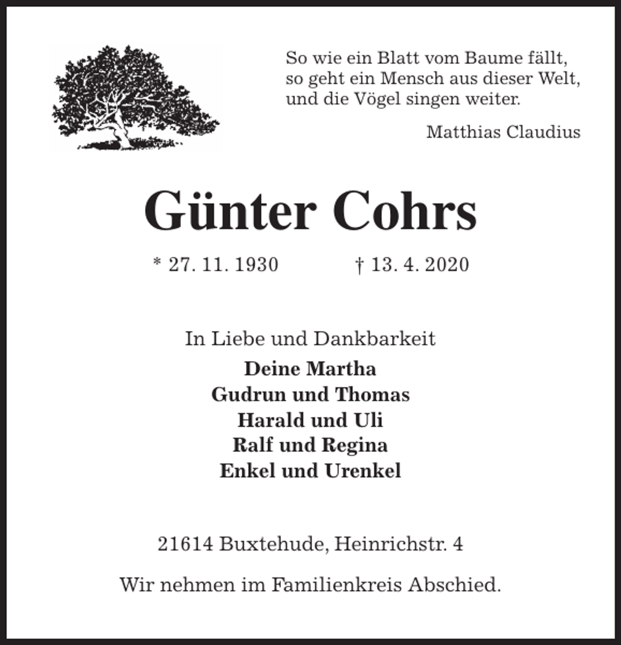 <p>So wie ein Blatt vom Baume fällt,<br />so geht ein Mensch aus dieser Welt,<br />und die Vögel singen weiter.<br />Matthias Claudius<br />Günter Cohrs<br />* 27. 11. 1930 † 13. 4. 2020<br />In Liebe und Dankbarkeit<br />Deine Martha<br />Gudrun und Thomas<br />Harald und Uli<br />Ralf und Regina<br />Enkel und Urenkel<br />21614 Buxtehude, Heinrichstr. 4</p>
<p>Wir nehmen im Familienkreis Abschied.</p>