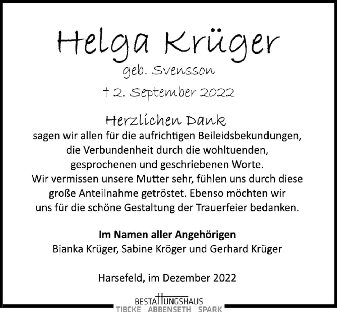 <p>Helga Krüger<br />geb. Svensson<br />† 2. September 2022<br />Herzlichen Dank<br />sagen wir allen für die aufrichtigen Beileidsbekundungen,<br />die Verbundenheit durch die wohltuenden,<br />gesprochenen und geschriebenen Worte.<br />Wir vermissen unsere Mutter sehr, fühlen uns durch diese<br />große Anteilnahme getröstet. Ebenso möchten wir<br />uns für die schöne Gestaltung der Trauerfeier bedanken.<br />Im Namen aller Angehörigen<br />Bianka Krüger, Sabine Kröger und Gerhard Krüger<br />Harsefeld, im Dezember 2022</p>