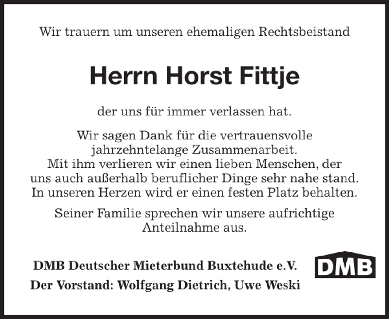 <p>Wir trauern um unseren ehemaligen Rechtsbeistand<br />Herrn Horst Fittje<br />der uns für immer verlassen hat.<br />Wir sagen Dank für die vertrauensvolle<br />jahrzehntelange Zusammenarbeit.<br />Mit ihm verlieren wir einen lieben Menschen, der<br />uns auch außerhalb beruflicher Dinge sehr nahe stand.<br />In unseren Herzen wird er einen festen Platz behalten.<br />Seiner Familie sprechen wir unsere aufrichtige<br />Anteilnahme aus.<br />DMB Deutscher Mieterbund Buxtehude e.V.<br />Der Vorstand: Wolfgang Dietrich, Uwe Weski</p>