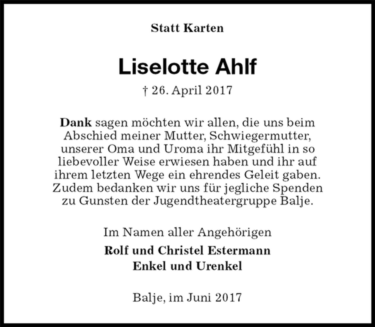 <p>Statt Karten<br />Liselotte Ahlf<br />† 26. April 2017<br />Dank sagen möchten wir allen, die uns beim<br />Abschied meiner Mutter, Schwiegermutter,<br />unserer Oma und Uroma ihr Mitgefühl in so<br />liebevoller Weise erwiesen haben und ihr auf<br />ihrem letzten Wege ein ehrendes Geleit gaben.<br />Zudem bedanken wir uns für jegliche Spenden<br />zu Gunsten der Jugendtheatergruppe Balje.<br />Im Namen aller Angehörigen<br />Rolf und Christel Estermann<br />Enkel und Urenkel<br />Balje, im Juni 2017</p>