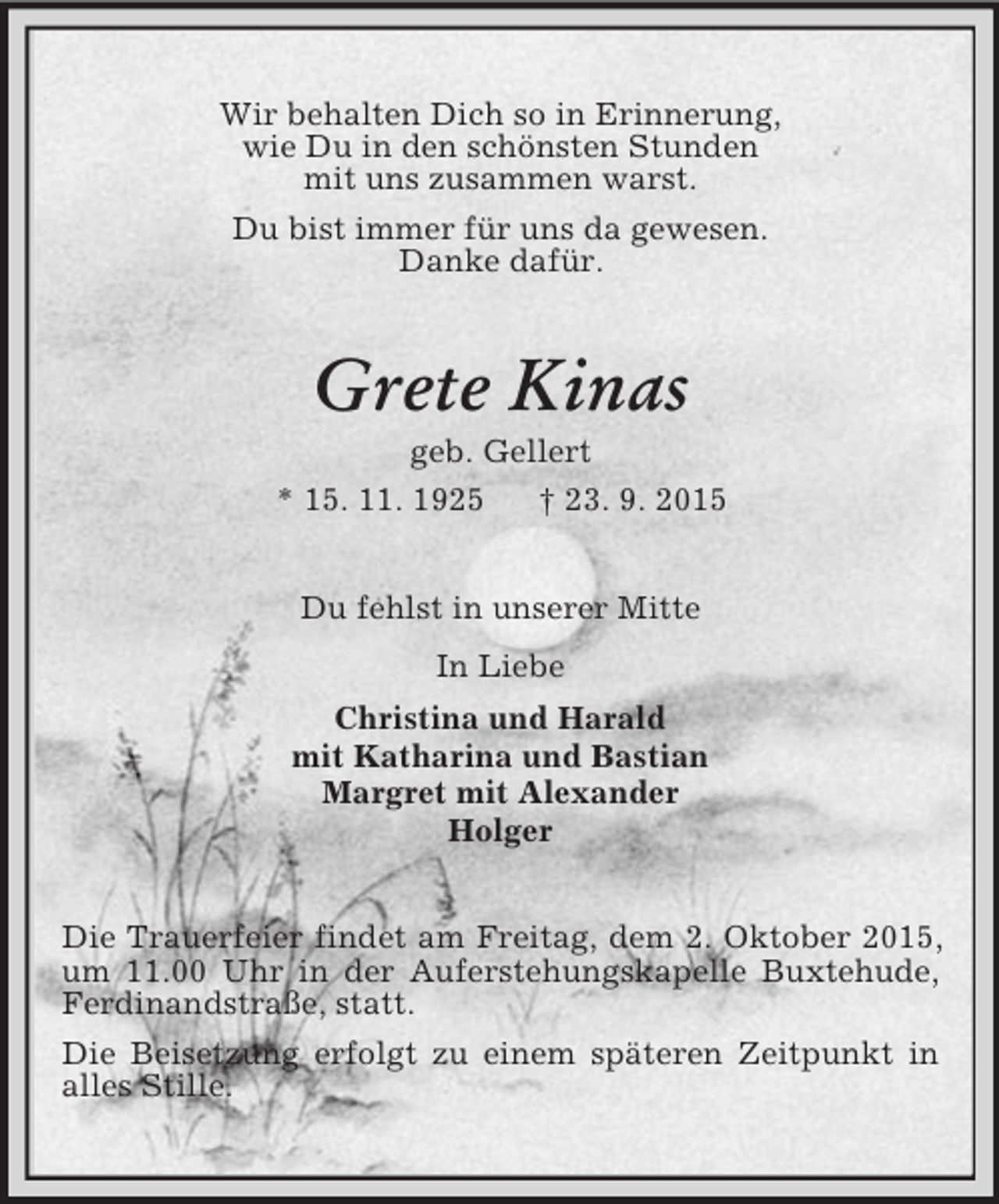 <p>Wir behalten Dich so in Erinnerung,<br />wie Du in den schönsten Stunden<br />mit uns zusammen warst.<br />Du bist immer für uns da gewesen.<br />Danke dafür.<br />Grete Kinas<br />geb. Gellert<br />* 15. 11. 1925 † 23. 9. 2015<br />Du fehlst in unserer Mitte<br />In Liebe<br />Christina und Harald<br />mit Katharina und Bastian<br />Margret mit Alexander<br />Holger<br />Die Trauerfeier findet am Freitag, dem 2. Oktober 2015, um 11.00 Uhr in der Auferstehungskapelle Buxtehude, Ferdinandstraße, statt.<br />Die Beisetzung erfolgt zu einem späteren Zeitpunkt in alles Stille.</p>