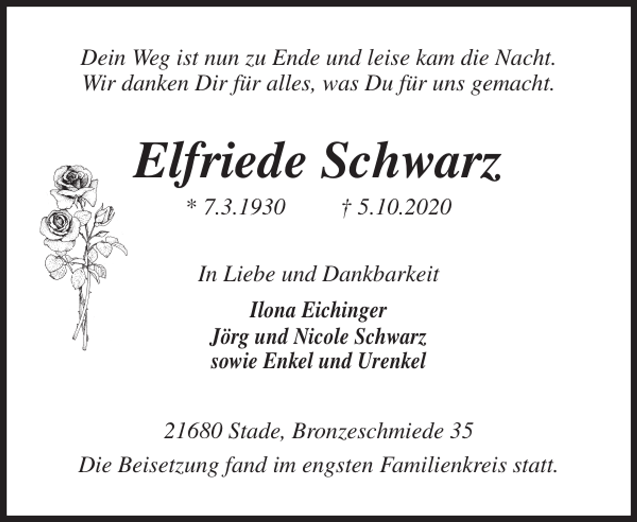 <p>Dein Weg ist nun zu Ende und leise kam die Nacht.<br />Wir danken Dir für alles, was Du für uns gemacht.<br />Elfriede Schwarz<br />* 7.3.1930 † 5.10.2020<br />In Liebe und Dankbarkeit<br />Ilona Eichinger<br />Jörg und Nicole Schwarz<br />sowie Enkel und Urenkel<br />21680 Stade, Bronzeschmiede 35<br />Die Beisetzung fand im engsten Familienkreis statt.</p>