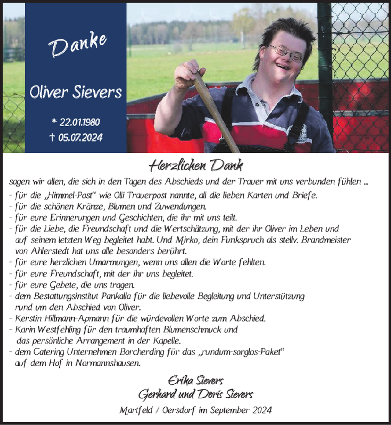 <p>Dank e<br />Oliver Sievers<br />* 22.01.1980<br />† 05. 07.2024</p><p>Herzlichen Dank</p><p>sagen wir allen, die sich in den Tagen des Abschieds und der Trauer mit uns verbunden fühlen ...<br />- für die “Himmel-Post” wie Olli Trauerpost nannte, all die lieben Karten und Briefe.<br />- für die schönen Kränze, Blumen und Zuwendungen.<br />- für eure Erinnerungen und Geschichten, die ihr mit uns teilt.<br />- für die Liebe, die Freundschaft und die Wertschätzung, mit der ihr Oliver im Leben und<br />auf seinem letzten Weg begleitet habt. Und Mirko, dein Funkspruch als stellv. Brandmeister<br />von Ahlerstedt hat uns alle besonders berührt.<br />- für eure herzlichen Umarmungen, wenn uns allen die Worte fehlten.<br />- für eure Freundschaft, mit der ihr uns begleitet.<br />- für eure Gebete, die uns tragen.<br />- dem Bestattungsinstitut Pankalla für die liebevolle Begleitung und Unterstützung<br />rund um den Abschied von Oliver.<br />- Kerstin Hillmann-Apmann für die würdevollen Worte zum Abschied.<br />- Karin Westfehling für den traumhaften Blumenschmuck und<br />das persönliche Arrangement in der Kapelle.<br />- dem Catering Unternehmen Borcherding für das “rundum-sorglos-Paket”<br />auf dem Hof in Normannshausen.</p><p>Erika Sievers<br />Gerhard und Doris Sievers</p><p>Martfeld / Oersdorf im September 2024</p>