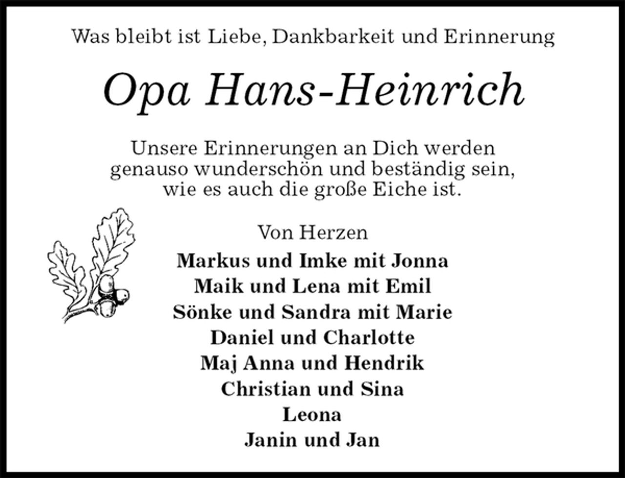 <p>Was bleibt ist Liebe, Dankbarkeit und Erinnerung<br />Opa Hans-Heinrich<br />Unsere Erinnerungen an Dich werden<br />genauso wunderschön und beständig sein,<br />wie es auch die große Eiche ist.<br />Von Herzen<br />Markus und Imke mit Jonna<br />Maik und Lena mit Emil<br />Sönke und Sandra mit Marie<br />Daniel und Charlotte<br />Maj Anna und Hendrik<br />Christian und Sina<br />Leona<br />Janin und Jan</p>