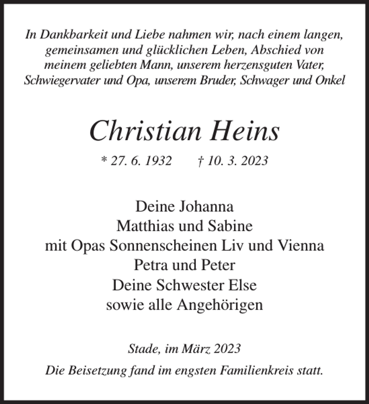 <p>In Dankbarkeit und Liebe nahmen wir, nach einem langen, gemeinsamen und glücklichen Leben, Abschied von<br />meinem geliebten Mann, unserem herzensguten Vater, Schwiegervater und Opa, unserem Bruder, Schwager und Onkel<br />Christian Heins<br />* 27. 6. 1932 † 10. 3. 2023<br />Deine Johanna<br />Matthias und Sabine<br />mit Opas Sonnenscheinen Liv und Vienna<br />Petra und Peter<br />Deine Schwester Else<br />sowie alle Angehörigen<br />Stade, im März 2023<br />Die Beisetzung fand im engsten Familienkreis statt.</p>
