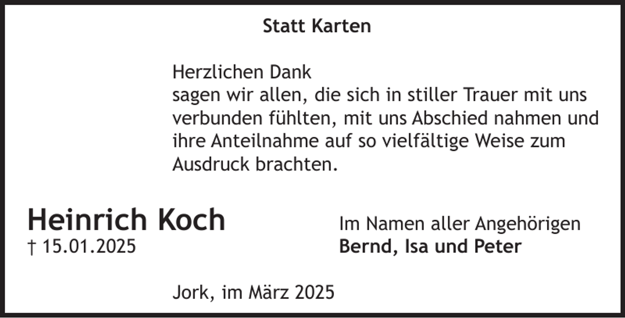 <p>Statt Karten<br />Herzlichen Dank<br />sagen wir allen, die sich in stiller Trauer mit uns<br />verbunden fühlten, mit uns Abschied nahmen und<br />ihre Anteilnahme auf so vielfältige Weise zum<br />Ausdruck brachten.<br />Heinrich Koch Im Namen aller Angehörigen<br />† 15.01.2025 Bernd, Isa und Peter<br />Jork, im März 2025</p>