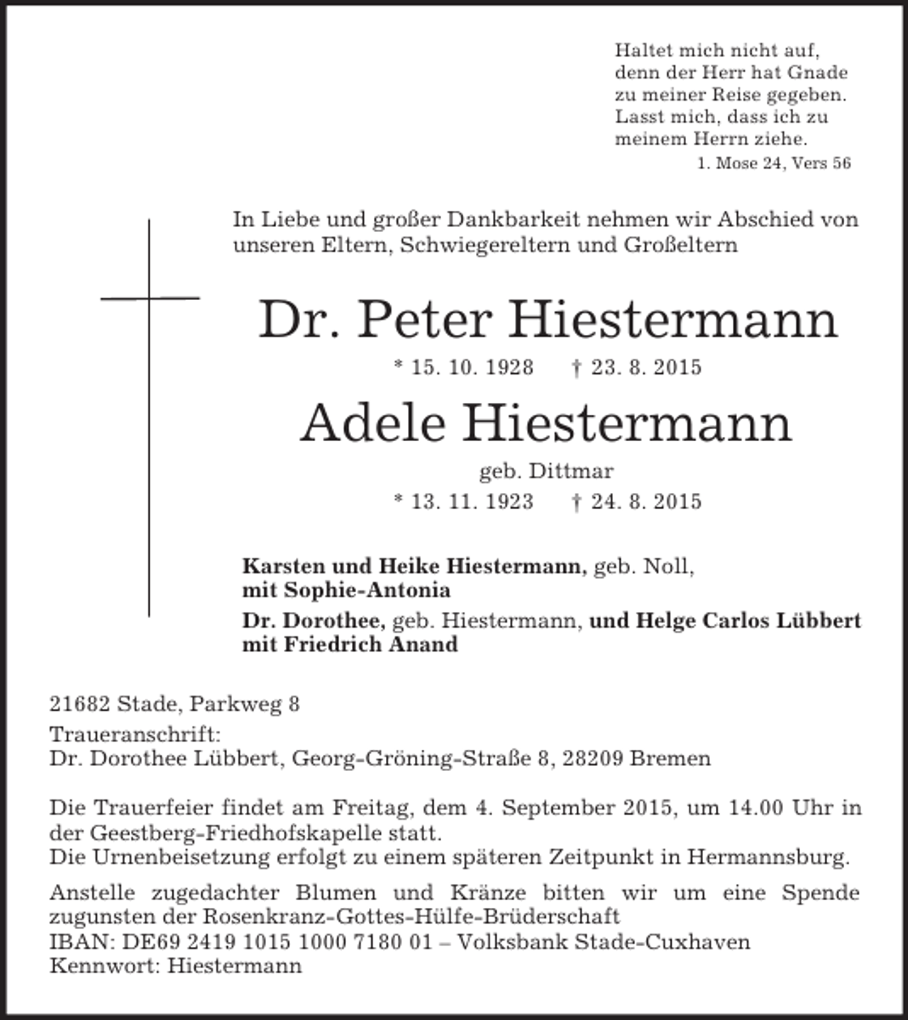 <p>Haltet mich nicht auf,<br />denn der Herr hat Gnade<br />zu meiner Reise gegeben.<br />Lasst mich, dass ich zu<br />meinem Herrn ziehe.<br />1. Mose 24, Vers 56<br />In Liebe und großer Dankbarkeit nehmen wir Abschied von<br />unseren Eltern, Schwiegereltern und Großeltern<br />Dr. Peter Hiestermann<br />* 15. 10. 1928 † 23. 8. 2015</p>
<p>Adele Hiestermann<br />geb. Dittmar<br />* 13. 11. 1923 † 24. 8. 2015<br />Karsten und Heike Hiestermann, geb. Noll,<br />mit Sophie-Antonia<br />Dr. Dorothee, geb. Hiestermann, und Helge Carlos Lübbert<br />mit Friedrich Anand<br />21682 Stade, Parkweg 8<br />Traueranschrift:<br />Dr. Dorothee Lübbert, Georg-Gröning-Straße 8, 28209 Bremen</p>
<p>Die Trauerfeier findet am Freitag, dem 4. September 2015, um 14.00 Uhr in der Geestberg-Friedhofskapelle statt.<br />Die Urnenbeisetzung erfolgt zu einem späteren Zeitpunkt in Hermannsburg.<br />Anstelle zugedachter Blumen und Kränze bitten wir um eine Spende<br />zugunsten der Rosenkranz-Gottes-Hülfe-Brüderschaft<br />IBAN: DE69 2419 1015 1000 7180 01 – Volksbank Stade-Cuxhaven<br />Kennwort: Hiestermann</p>