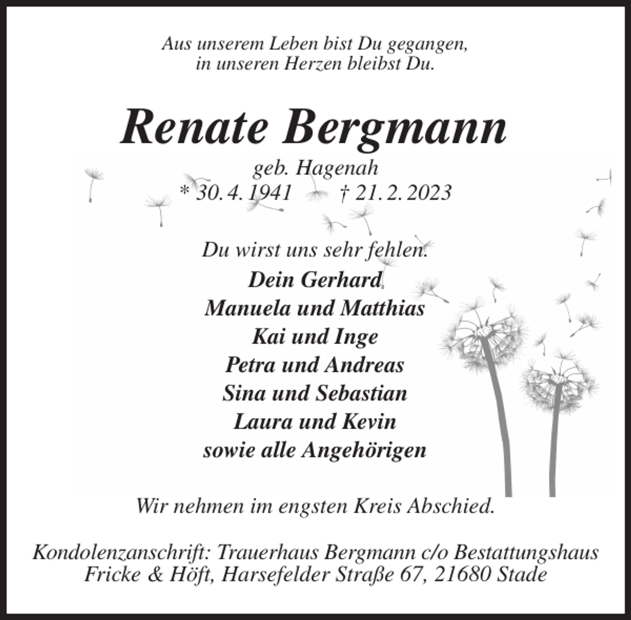 <p>Aus unserem Leben bist Du gegangen,<br />in unseren Herzen bleibst Du.<br />Renate Bergmann<br />geb. Hagenah<br />* 30. 4. 1941 † 21. 2. 2023<br />Du wirst uns sehr fehlen.<br />Dein Gerhard<br />Manuela und Matthias<br />Kai und Inge<br />Petra und Andreas<br />Sina und Sebastian<br />Laura und Kevin<br />sowie alle Angehörigen<br />Wir nehmen im engsten Kreis Abschied.</p><p>Kondolenzanschrift: Trauerhaus Bergmann c/o Bestattungshaus<br />Fricke &amp; Höft, Harsefelder Straße 67, 21680 Stade</p>