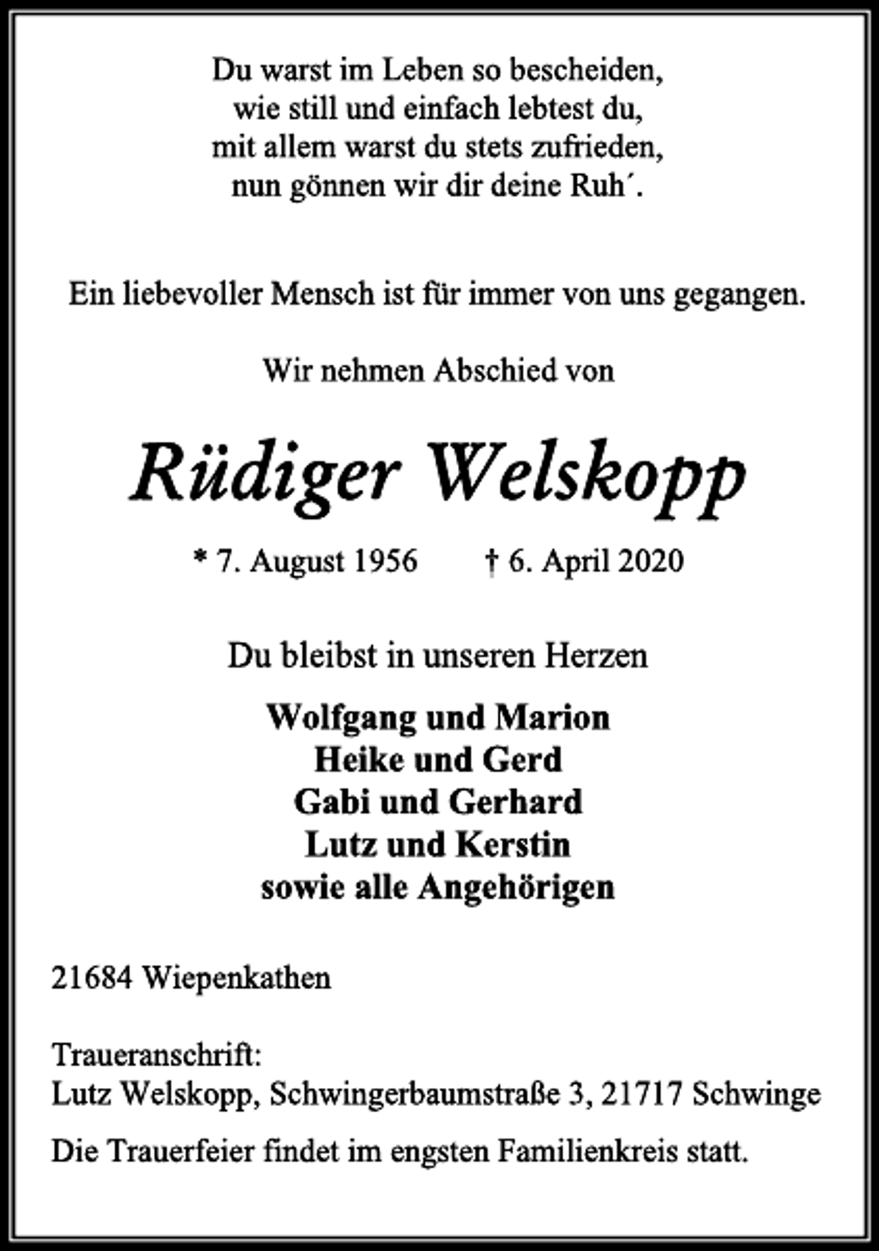 <p>Du warst im Leben so bescheiden,<br />wie still und einfach lebtest du,<br />mit allem warst du stets zufrieden,<br />nun gönnen wir dir deine Ruh´.<br />Ein liebevoller Mensch ist für immer von uns gegangen.<br />Wir nehmen Abschied von<br />Rüdiger Welskopp<br />* 7. August 1956 † 6. April 2020<br />Du bleibst in unseren Herzen<br />Wolfgang und Marion<br />Heike und Gerd<br />Gabi und Gerhard<br />Lutz und Kerstin<br />sowie alle Angehörigen<br />21684 Wiepenkathen<br />Traueranschrift:<br />Lutz Welskopp, Schwingerbaumstraße 3, 21717 Schwinge<br />Die Trauerfeier findet im engsten Familienkreis statt.</p>