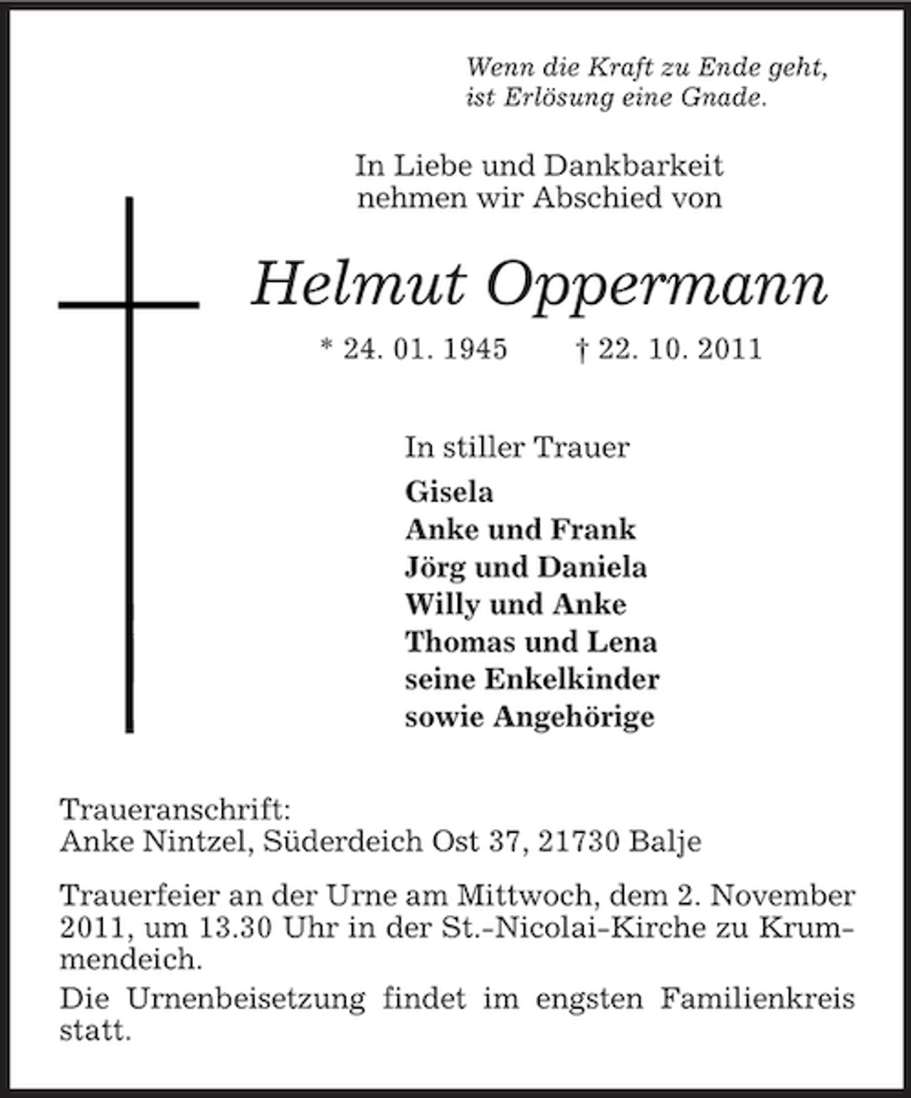 <p>Wenn die Kraft zu Ende geht,<br />ist Erlösung eine Gnade.<br />In Liebe und Dankbarkeit<br />nehmen wir Abschied von<br />Helmut Oppermann<br />* 24. 01. 1945 † 22. 10. 2011<br />In stiller Trauer<br />Gisela<br />Anke und Frank<br />Jörg und Daniela<br />Willy und Anke<br />Thomas und Lena<br />seine Enkelkinder<br />sowie Angehörige<br />Traueranschrift:<br />Anke Nintzel, Süderdeich Ost 37, 21730 Balje<br />Trauerfeier an der Urne am Mittwoch, dem 2. November 2011, um 13.30 Uhr in der St.-Nicolai-Kirche zu Krummendeich.<br />Die Urnenbeisetzung findet im engsten Familienkreis statt.</p>