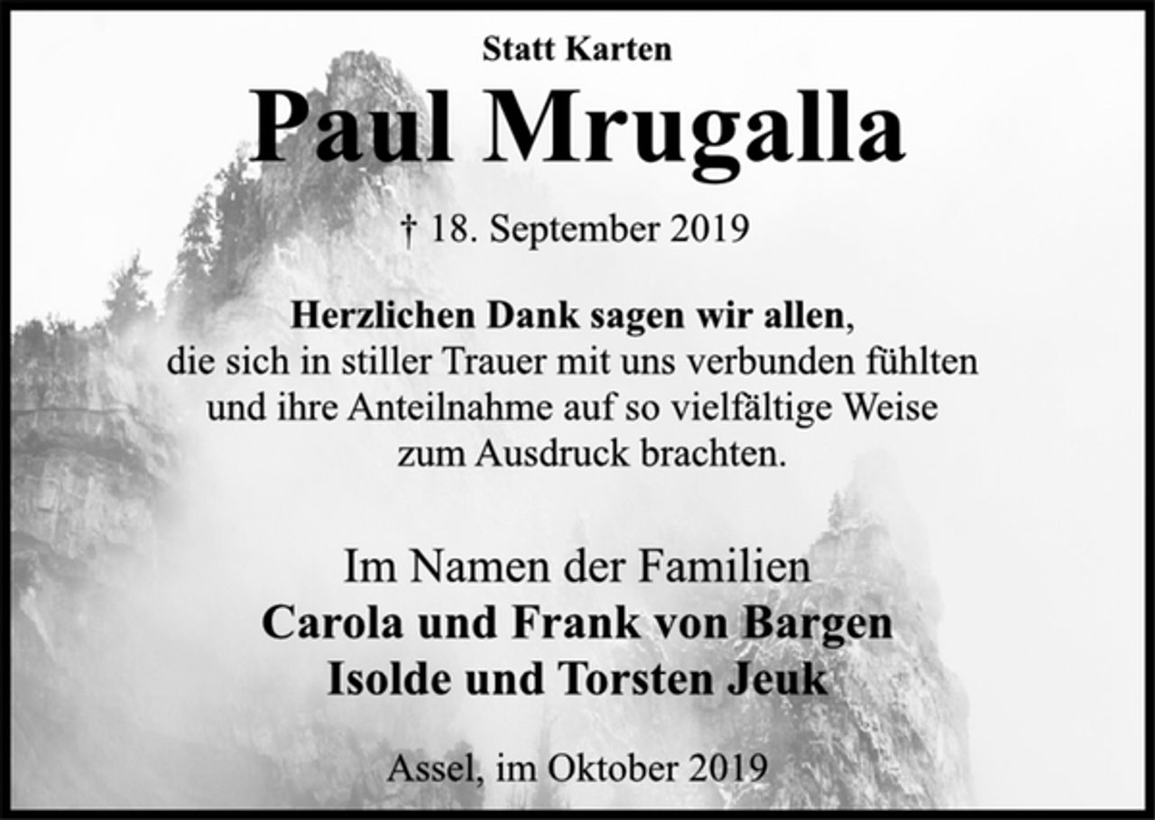 <p>Statt Karten<br />Paul Mrugalla<br />† 18. September 2019<br />Herzlichen Dank sagen wir allen,<br />die sich in stiller Trauer mit uns verbunden fühlten<br />und ihre Anteilnahme auf so vielfältige Weise<br />zum Ausdruck brachten.<br />Im Namen der Familien<br />Carola und Frank von Bargen<br />Isolde und Torsten Jeuk<br />Assel, im Oktober 2019</p>