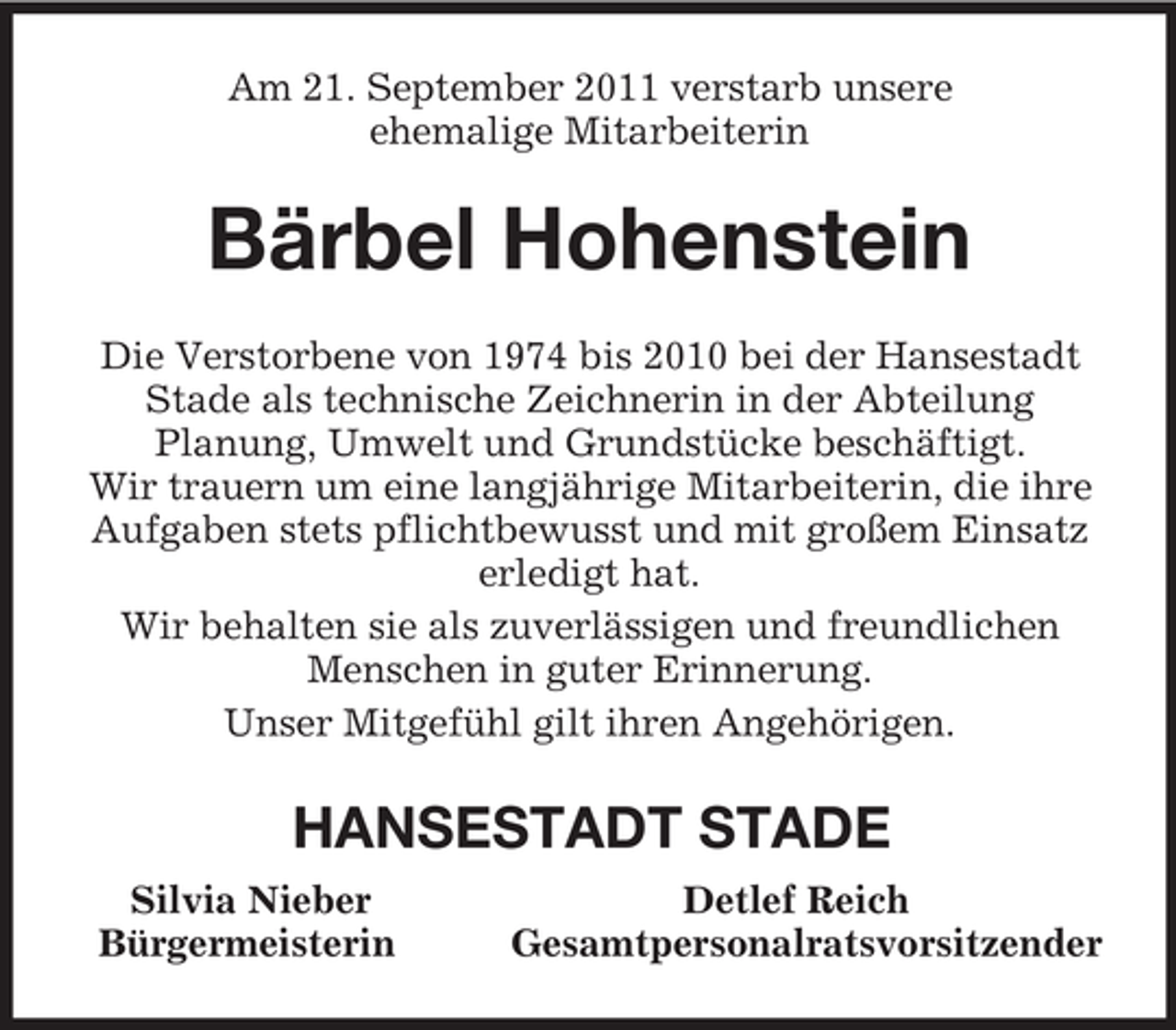 <p>Am 21. September 2011 verstarb unsere<br />ehemalige Mitarbeiterin<br />Bärbel Hohenstein<br />Die Verstorbene von 1974 bis 2010 bei der Hansestadt Stade als technische Zeichnerin in der Abteilung<br />Planung, Umwelt und Grundstücke beschäftigt.<br />Wir trauern um eine langjährige Mitarbeiterin, die ihre Aufgaben stets pflichtbewusst und mit großem Einsatz erledigt hat.<br />Wir behalten sie als zuverlässigen und freundlichen Menschen in guter Erinnerung.<br />Unser Mitgefühl gilt ihren Angehörigen.<br />HANSESTADT STADE<br />Silvia Nieber Detlef Reich<br />Bürgermeisterin Gesamtpersonalratsvorsitzender</p>