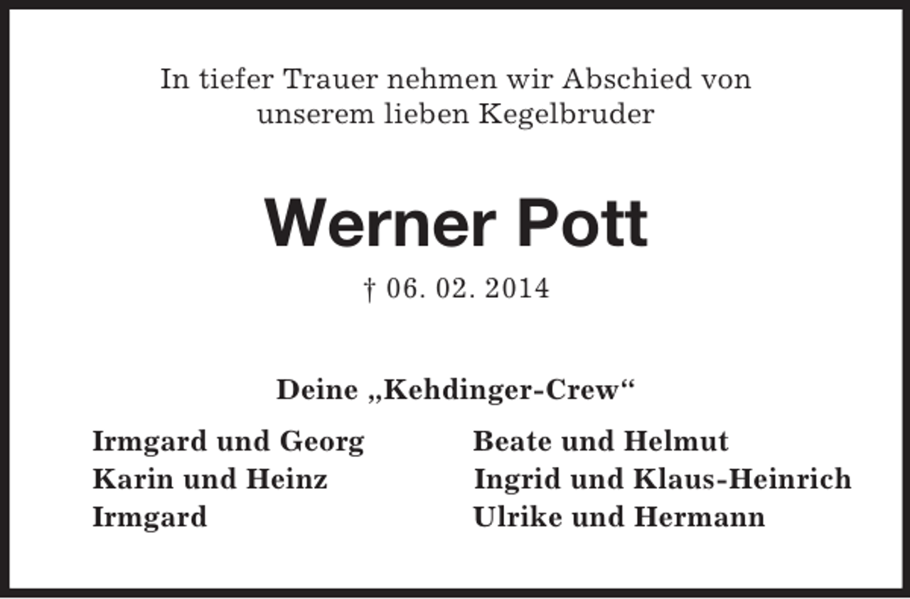 <p>In tiefer Trauer nehmen wir Abschied von<br />unserem lieben Kegelbruder<br />Werner Pott<br />† 06. 02. 2014<br />Deine „Kehdinger-Crew“<br />Irmgard und Georg Beate und Helmut<br />Karin und Heinz Ingrid und Klaus-Heinrich<br />Irmgard Ulrike und Hermann</p>