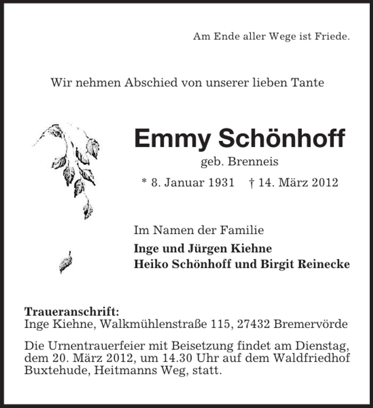 <p>Am Ende aller Wege ist Friede.</p><p>Wir nehmen Abschied von unserer lieben Tante</p><p>Emmy Schönhoff<br />geb. Brenneis<br />* 8. Januar 1931</p><p>† 14. März 2012</p><p>Im Namen der Familie<br />Inge und Jürgen Kiehne<br />Heiko Schönhoff und Birgit Reinecke</p><p>Traueranschrift:<br />Inge Kiehne, Walkmühlenstraße 115, 27432 Bremervörde<br />Die Urnentrauerfeier mit Beisetzung findet am Dienstag,<br />dem 20. März 2012, um 14.30 Uhr auf dem Waldfriedhof<br />Buxtehude, Heitmanns Weg, statt.</p>